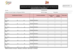 NORMA 02/JNE/2013 Instruções – Realização, classificação, reapreciação e reclamação
DESIGNAÇÃO DOS PROFESSORES RELATORES PARA AS PROVAS DE
EQUIVALÊNCIA À FREQUÊNCIA
Escola _____________________________________________________________ Agrupamento _______________________________________________
Código da escola (usado no Programa ENES) ___________ Prova Código __________ Disciplina _________________________
Identificação do Professor Escola de acumulação Período(s) de
férias
Contacto
telefónico
Observações
Nome:
B.I./CC nº , de / / , de Situações Particulares:
Nome:
B.I./CC nº , de / / , de Situações Particulares:
Nome:
B.I. ./CC nº , de / / , de Situações Particulares:
Nome:
B.I. ./CC nº , de / / , de Situações Particulares:
Nome:
B.I. ./CC nº , de / / , de Situações Particulares:
Nome:
B.I. ./CC nº , de / / , de Situações Particulares:
Nome:
B.I. ./CC nº , de / / , de Situações Particulares:
Nome:
B.I. ./CC nº , de / / , de Situações Particulares:
Nome:
B.I. ./CC nº , de / / , de Situações Particulares:
Modelo 02-A/JNE
 
