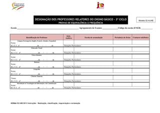 NORMA 02/JNE/2013 Instruções – Realização, classificação, reapreciação e reclamação
DESIGNAÇÃO DOS PROFESSORES RELATORES DO ENSINO BÁSICO - 3º CICLO
PROVAS DE EQUIVALÊNCIA À FREQUÊNCIA
Escola ___________________________________________________________ Agrupamento de Exames _______________Código da escola (ENEB) ___________
Identificação do Professor
Defic.
Auditiva Escola de acumulação Período(s) de férias Contacto telefónico
Línguas Estrangeiras (Inglês, Francês, Alemão e Espanhol)
Nome:
B.I./C.C. nº , de / / , de Situações Particulares:
Educação Visual
Nome:
B.I/. C.C. nº , de / / , de Situações Particulares:
Físico-Química
Nome:
B.I/. C.C. nº , de / / , de Situações Particulares:
História
Nome:
B.I./ C.C. nº , de / / , de Situações Particulares:
Geografia
Nome:
B.I./ C.C. nº , de / / , de Situações Particulares:
Ciências Naturais
Nome:
B.I./ C.C. nº , de / / , de Situações Particulares:
Introdução às Tecnologias da Informação e da Comunicação
Nome:
B.I /C.C.. nº , de / / , de Situações Particulares:
Modelo 02-A/JNE
 