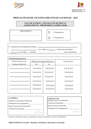 NORMA 02/JNE/2013 Instruções – Realização, classificação, reapreciação e reclamação
PROVAS FINAIS DE CICLO/EXAMES FINAIS NACIONAIS – 2013
GUIA DE ENTREGA / DEVOLUÇÃO DE PROVAS
AGRUPAMENTO - PROFESSOR CLASSIFICADOR
1ª Chamada/Fase
2ª Chamada/Fase
1. O Responsável do Agrupamento entrega a
, com o código de professor classificador,
provas código____ disciplina ____________________________________ abaixo identificadas:
2. Identificação das provas
Estabelecimentos de ensino Números convencionais das Provas Total de provas
(Código confidencial) Do: Ao:
3. ENTREGA
Entreguei as provas para classificação.
O Responsável do Agrupamento,_________________
Recebi as provas para classificação.
O Professor Classificador, _____________________
___/___/____
Preencher em duplicado, sendo um exemplar para o professor classificador e outro para o Agrupamento.
Modelo 05/JNE
AGRUPAMENTO
____________________________________
4. DEVOLUÇÃO
Entreguei as provas classificadas.
O Professor Classificador, _____________________
Recebi as provas classificadas.
O Responsável do Agrupamento, ________________
___/___/____
 