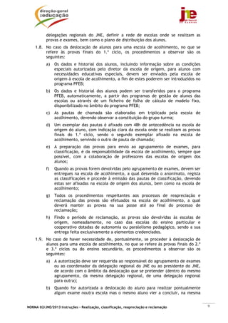 NORMA 02/JNE/2013 Instruções – Realização, classificação, reapreciação e reclamação 9
delegações regionais do JNE, definir a rede de escolas onde se realizam as
provas e exames, bem como o plano de distribuição dos alunos.
1.8. No caso da deslocação de alunos para uma escola de acolhimento, no que se
refere às provas finais do 1.º ciclo, os procedimentos a observar são os
seguintes:
a) Os dados e historial dos alunos, incluindo informação sobre as condições
especiais autorizadas pelo diretor da escola de origem, para alunos com
necessidades educativas especiais, devem ser enviados pela escola de
origem à escola de acolhimento, a fim de estes poderem ser introduzidos no
programa PFEB;
b) Os dados e historial dos alunos podem ser transferidos para o programa
PFEB, automaticamente, a partir dos programas de gestão de alunos das
escolas ou através de um ficheiro de folha de cálculo de modelo fixo,
disponibilizado no âmbito do programa PFEB;
c) As pautas de chamada são elaboradas em triplicado pela escola de
acolhimento, devendo observar a constituição do grupo-turma;
d) Um exemplar das pautas é afixado com 48h de antecedência na escola de
origem do aluno, com indicação clara da escola onde se realizam as provas
finais do 1.º ciclo, sendo o segundo exemplar afixado na escola de
acolhimento, servindo o outro de pauta de chamada;
e) A preparação das provas para envio ao agrupamento de exames, para
classificação, é da responsabilidade da escola de acolhimento, sempre que
possível, com a colaboração de professores das escolas de origem dos
alunos;
f) Quando as provas forem devolvidas pelo agrupamento de exames, devem ser
entregues na escola de acolhimento, a qual desvenda o anonimato, regista
as classificações e procede à emissão das pautas de classificação, devendo
estas ser afixadas na escola de origem dos alunos, bem como na escola de
acolhimento;
g) Todos os procedimentos respeitantes aos processos de reapreciação e
reclamação das provas são efetuados na escola de acolhimento, a qual
deverá manter as provas na sua posse até ao final do processo de
reclamação;
h) Findo o período de reclamação, as provas são devolvidas às escolas de
origem, nomeadamente, no caso das escolas do ensino particular e
cooperativo dotadas de autonomia ou paralelismo pedagógico, sendo a sua
entrega feita exclusivamente a elementos credenciados.
1.9. No caso de haver necessidade de, pontualmente, se proceder à deslocação de
alunos para uma escola de acolhimento, no que se refere às provas finais do 2.º
e 3.º ciclos ou do ensino secundário, os procedimentos a observar são os
seguintes:
a) A autorização deve ser requerida ao responsável do agrupamento de exames
ou ao coordenador da delegação regional do JNE ou ao presidente do JNE,
de acordo com o âmbito da deslocação que se pretender (dentro do mesmo
agrupamento, da mesma delegação regional, de uma delegação regional
para outra);
b) Quando for autorizada a deslocação do aluno para realizar pontualmente
algum exame noutra escola mas o mesmo aluno vier a concluir, na mesma
 