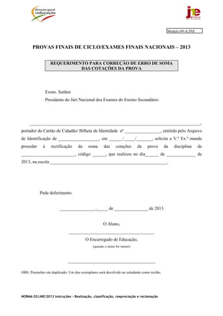 NORMA 02/JNE/2013 Instruções – Realização, classificação, reapreciação e reclamação
PROVAS FINAIS DE CICLO/EXAMES FINAIS NACIONAIS – 2013
REQUERIMENTO PARA CORREÇÃO DE ERRO DE SOMA
DAS COTAÇÕES DA PROVA
Exmo. Senhor
Presidente do Júri Nacional dos Exames do Ensino Secundário:
____________________________________________________________________________,
portador do Cartão de Cidadão/ Bilhete de Identidade nº ________________, emitido pelo Arquivo
de Identificação de __________________, em ______/_____/_______, solicita a V.ª Ex.ª mande
proceder à rectificação da soma das cotações da prova da disciplina de
________________________, código ______, que realizou no dia______ de _____________ de
2013, na escola ____________________________________________________.
Pede deferimento.
________________,_____ de _______________ de 2013
O Aluno,
______________________________________
O Encarregado de Educação,
(quando o aluno for menor)
_______________________________________
OBS. Preencher em duplicado. Um dos exemplares será devolvido ao estudante como recibo.
Modelo 09-A/JNE
 