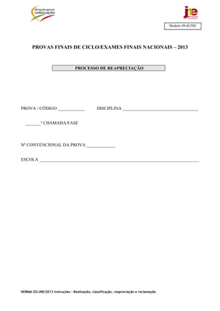 NORMA 02/JNE/2013 Instruções – Realização, classificação, reapreciação e reclamação
PROVAS FINAIS DE CICLO/EXAMES FINAIS NACIONAIS – 2013
PROCESSO DE REAPRECIAÇÃO
PROVA / CÓDIGO ____________ DISCIPLINA __________________________________
_______ª CHAMADA/FASE
Nº CONVENCIONAL DA PROVA _____________
ESCOLA ________________________________________________________________________
Modelo 09-B/JNE
 