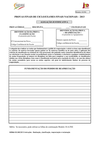 NORMA 02/JNE/2013 Instruções – Realização, classificação, reapreciação e reclamação
PROVAS FINAIS DE CICLO/EXAMES FINAIS NACIONAIS – 2013
ALEGAÇÃO JUSTIFICATIVA
PROVA/CÓDIGO________ DISCIPLINA____________________ ____ª CHAMADA/FASE
A alegação deve indicar as razões que fundamentam o pedido de reapreciação e referir os itens cuja classificação
se contesta. Os motivos invocados apenas podem ser de natureza científica ou de juízo sobre a aplicação dos
critérios de classificação ou existência de vício processual, não podendo conter elementos identificativos do aluno
ou referências à sua situação escolar ou profissional, nestes se incluindo a referência a qualquer estabelecimento
de ensino frequentado, ao número de disciplinas em falta para completar a sua escolaridade, às classificações
obtidas nas várias disciplinas, bem como à classificação necessária para conclusão de ciclo e, no caso dos alunos
do ensino secundário, para acesso ao ensino superior, sob pena de indeferimento liminar do processo de
reapreciação.
FUNDAMENTAÇÃO DO PEDIDO DE REAPRECIAÇÃO
NOTA: Se necessário, pode utilizar as folhas de continuação Modelo 10-A/JNE
IDENTIFICAÇÃO DA PROVA
-- REAPRECIAÇÃO --
(A preencher no Agrupamento)
Número suposto da Prova _________
Código confidencial da Escola_________
IDENTIFICAÇÃO DA PROVA
CLASSIFICAÇÃO
(A preencher pela Escola)
Nº Convencional da Prova ____________
Código Confidencial da Escola ________
Modelo 10/JNE
 