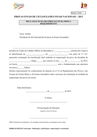 NORMA 02/JNE/2013 Instruções – Realização, classificação, reapreciação e reclamação
PROVAS FINAIS DE CICLO/EXAMES FINAIS NACIONAIS – 2013
RECLAMAÇÃO DA REAPRECIAÇÃO DA PROVA
REQUERIMENTO
Exmo. Senhor
Presidente do Júri Nacional dos Exames do Ensino Secundário:
____________________________________________________________________________,
portador do Cartão de Cidadão/ Bilhete de Identidade nº ________________, emitido pelo Arquivo
de Identificação de __________________, em ______/_____/_______, vem junto de V.ª Ex.ª
apresentar reclamação da classificação final atribuída na reapreciação da prova da disciplina de
_____________________, código______, que realizou no dia______ de _____________ de 2013,
na Escola ________________________________________ com a fundamentação que apresenta
em anexo (______ folhas).
Declara expressamente ter conhecimento do disposto no nº 61 do Regulamento das Provas e dos
Exames do Ensino Básico e do Ensino Secundário sobre o processo de reclamação do resultado da
reapreciação das provas de exame.
Pede deferimento.
________________,_____ de _______________ de 2013
O Aluno,
______________________________________
O Encarregado de Educação,
(quando o aluno for menor)
_______________________________________
OBS. Preencher em triplicado. Um exemplar será devolvido ao estudante como recibo.
Modelo 12/JNE
 
