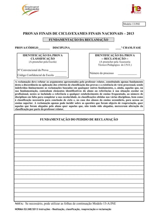 NORMA 02/JNE/2013 Instruções – Realização, classificação, reapreciação e reclamação
PROVAS FINAIS DE CICLO/EXAMES FINAIS NACIONAIS – 2013
FUNDAMENTAÇÃO DA RECLAMAÇÃO
PROVA/CÓDIGO________ DISCIPLINA___________________________ ____ª CHAM./FASE
A reclamação deve refutar os argumentos apresentados pelo professor relator, constituindo apenas fundamento
desta a discordância na aplicação dos critérios de classificação das provas e a existência de vício processual, sendo
indeferidas liminarmente as reclamações baseadas em quaisquer outros fundamentos, e, ainda, aquelas que, na
sua fundamentação, contenham elementos identificativos do aluno ou referências à sua situação escolar ou
profissional, nestes se incluindo a referência a qualquer estabelecimento de ensino frequentado, ao número de
disciplinas em falta para completar a sua escolaridade, às classificações obtidas nas várias disciplinas, bem como
à classificação necessária para conclusão de ciclo e, no caso dos alunos do ensino secundário, para acesso ao
ensino superior. A reclamação apenas pode incidir sobre as questões que foram objecto de reapreciação, quer
aquelas que foram alegadas pelo aluno quer aquelas que, não tendo sido alegadas, mereceram alteração da
classificação por parte do professor relator.
FUNDAMENTAÇÃO DO PEDIDO DE RECLAMAÇÃO
NOTA: Se necessário, pode utilizar as folhas de continuação Modelo 13-A/JNE
IDENTIFICAÇÃO DA PROVA
-- RECLAMAÇÃO --
(A preencher pela Assessoria
Técnico-Pedagógica do J.N.E.)
Número do processo _____________
IDENTIFICAÇÃO DA PROVA
CLASSIFICAÇÃO
(A preencher pela Escola)
Nº Convencional da Prova ____________
Código Confidencial da Escola ________
Modelo 13/JNE
 