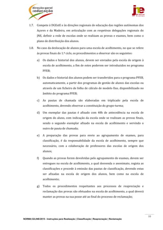 NORMA 02/JNE/2015 - Instruções para Realização | Classificação | Reapreciação | Reclamação
10
1.7. Compete	à	DGEstE	e	às	direções	regionais	de	educação	das	regiões	autónomas	dos	
Açores	 e	 da	 Madeira,	 em	 articulação	 com	 as	 respetivas	 delegações	 regionais	 do	
JNE,	definir	a	rede	de	escolas	onde	se	realizam	as	provas	e	exames,	bem	como	o	
plano	de	distribuição	dos	alunos.	
1.8. No	caso	da	deslocação	de	alunos	para	uma	escola	de	acolhimento,	no	que	se	refere	
às	provas	finais	do	1.º	ciclo,	os	procedimentos	a	observar	são	os	seguintes:		
a) Os	dados	e	historial	dos	alunos,	devem	ser	enviados	pela	escola	de	origem	à	
escola	de	acolhimento,	a	fim	de	estes	poderem	ser	introduzidos	no	programa	
PFEB;		
b) Os	dados	e	historial	dos	alunos	podem	ser	transferidos	para	o	programa	PFEB,	
automaticamente,	a	partir	dos	programas	de	gestão	de	alunos	das	escolas	ou	
através	de	um	ficheiro	de	folha	de	cálculo	de	modelo	fixo,	disponibilizado	no	
âmbito	do	programa	PFEB;	
c) As	 pautas	 de	 chamada	 são	 elaboradas	 em	 triplicado	 pela	 escola	 de	
acolhimento,	devendo	observar	a	constituição	do	grupo‐turma;		
d) Um	 exemplar	 das	 pautas	 é	 afixado	 com	 48h	 de	 antecedência	 na	 escola	 de	
origem	do	aluno,	com	indicação	da	escola	onde	se	realizam	as	provas	finais,	
sendo	 o	 segundo	 exemplar	 afixado	 na	 escola	 de	 acolhimento	 e	 servindo	 o	
outro	de	pauta	de	chamada;	
e) A	 preparação	 das	 provas	 para	 envio	 ao	 agrupamento	 de	 exames,	 para	
classificação,	 é	 da	 responsabilidade	 da	 escola	 de	 acolhimento,	 sempre	 que	
necessário,	 com	 a	 colaboração	 de	 professores	 das	 escolas	 de	 origem	 dos	
alunos;	
f) Quando	as	provas	forem	devolvidas	pelo	agrupamento	de	exames,	devem	ser	
entregues	na	escola	de	acolhimento,	a	qual	desvenda	o	anonimato,	regista	as	
classificações	e	procede	à	emissão	das	pautas	de	classificação,	devendo	estas	
ser	 afixadas	 na	 escola	 de	 origem	 dos	 alunos,	 bem	 como	 na	 escola	 de	
acolhimento;	
g) Todos	 os	 procedimentos	 respeitantes	 aos	 processos	 de	 reapreciação	 e	
reclamação	das	provas	são	efetuados	na	escola	de	acolhimento,	a	qual	deverá	
manter	as	provas	na	sua	posse	até	ao	final	do	processo	de	reclamação;		
 