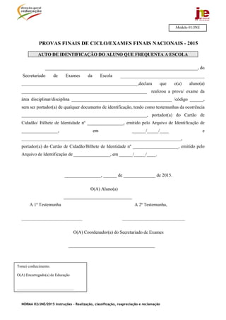 NORMA 02/JNE/2015 Instruções – Realização, classificação, reapreciação e reclamação
PROVAS FINAIS DE CICLO/EXAMES FINAIS NACIONAIS - 2015
AUTO DE IDENTIFICAÇÃO DO ALUNO QUE FREQUENTA A ESCOLA
___________________________________________________________________, do
Secretariado de Exames da Escola _____________________________________
___________________________________________________,declara que o(a) aluno(a)
_______________________________________________________ realizou a prova/ exame da
área disciplinar/disciplina ____________________________________________ /código ______,
sem ser portador(a) de qualquer documento de identificação, tendo como testemunhas da ocorrência
_______________________________________________________, portador(a) do Cartão de
Cidadão/ Bilhete de Identidade nº ________________, emitido pelo Arquivo de Identificação de
________________, em ______/_____/____ e
______________________________________________________________________,
portador(a) do Cartão de Cidadão/Bilhete de Identidade nº ____________________, emitido pelo
Arquivo de Identificação de ________________, em ______/_____/____.
________________, ______ de ______________ de 2015.
O(A) Aluno(a)
______________________________
A 1ª Testemunha A 2ª Testemunha,
________________________________ _________________________________
O(A) Coordenador(a) do Secretariado de Exames
______________________________________
Modelo 01/JNE
Tomei conhecimento.
O(A) Encarregado(a) de Educação
______________________________
 