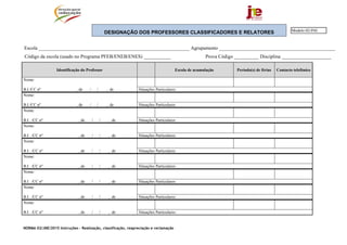 NORMA 02/JNE/2015 Instruções – Realização, classificação, reapreciação e reclamação
DESIGNAÇÃO DOS PROFESSORES CLASSIFICADORES E RELATORES
Escola _____________________________________________________________ Agrupamento _______________________________________________
Código da escola (usado no Programa PFEB/ENEB/ENES) ___________ Prova Código __________ Disciplina ____________________
Identificação do Professor Escola de acumulação Período(s) de férias Contacto telefónico
Nome:
B.I./CC nº , de / / , de Situações Particulares:
Nome:
B.I./CC nº , de / / , de Situações Particulares:
Nome:
B.I. ./CC nº , de / / , de Situações Particulares:
Nome:
B.I. ./CC nº , de / / , de Situações Particulares:
Nome:
B.I. ./CC nº , de / / , de Situações Particulares:
Nome:
B.I. ./CC nº , de / / , de Situações Particulares:
Nome:
B.I. ./CC nº , de / / , de Situações Particulares:
Nome:
B.I. ./CC nº , de / / , de Situações Particulares:
Nome:
B.I. ./CC nº , de / / , de Situações Particulares:
Modelo 02/JNE
 
