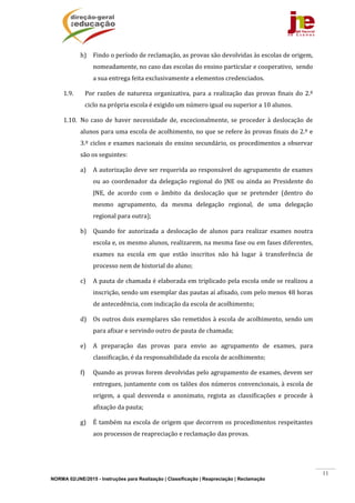 NORMA 02/JNE/2015 - Instruções para Realização | Classificação | Reapreciação | Reclamação
11
h) Findo	o	período	de	reclamação,	as	provas	são	devolvidas	às	escolas	de	origem,	
nomeadamente,	no	caso	das	escolas	do	ensino	particular	e	cooperativo,		sendo	
a	sua	entrega	feita	exclusivamente	a	elementos	credenciados.	
1.9. Por	razões	de	natureza	organizativa,	para	a	realização	das	provas	finais	do	2.º	
ciclo	na	própria	escola	é	exigido	um	número	igual	ou	superior	a	10	alunos.	
1.10. No	caso	de	 haver	 necessidade	de,	excecionalmente,	se	proceder	à	deslocação	de	
alunos	para	uma	escola	de	acolhimento,	no	que	se	refere	às	provas	finais	do	2.º	e	
3.º	ciclos	e	exames	nacionais	do	ensino	secundário,	os	procedimentos	a	observar	
são	os	seguintes:		
a) A	autorização	deve	ser	requerida	ao	responsável	do	agrupamento	de	exames	
ou	ao	coordenador	da	delegação	regional	do	JNE	ou	ainda	ao	Presidente	do	
JNE,	 de	 acordo	 com	 o	 âmbito	 da	 deslocação	 que	 se	 pretender	 (dentro	 do	
mesmo	 agrupamento,	 da	 mesma	 delegação	 regional,	 de	 uma	 delegação	
regional	para	outra);	
b) Quando	 for	 autorizada	 a	 deslocação	 de	 alunos	 para	 realizar	 exames	 noutra	
escola	e,	os	mesmo	alunos,	realizarem,	na	mesma	fase	ou	em	fases	diferentes,	
exames	 na	 escola	 em	 que	 estão	 inscritos	 não	 há	 lugar	 à	 transferência	 de	
processo	nem	de	historial	do	aluno;	
c) A	pauta	de	chamada	é	elaborada	em	triplicado	pela	escola	onde	se	realizou	a	
inscrição,	sendo	um	exemplar	das	pautas	aí	afixado,	com	pelo	menos	48	horas	
de	antecedência,	com	indicação	da	escola	de	acolhimento;	
d) Os	outros	dois	exemplares	são	remetidos	à	escola	de	acolhimento,	sendo	um	
para	afixar	e	servindo	outro	de	pauta	de	chamada;	
e) A	 preparação	 das	 provas	 para	 envio	 ao	 agrupamento	 de	 exames,	 para	
classificação,	é	da	responsabilidade	da	escola	de	acolhimento;	
f) Quando	as	provas	forem	devolvidas	pelo	agrupamento	de	exames,	devem	ser	
entregues,	juntamente	com	os	talões	dos	números	convencionais,	à	escola	de	
origem,	 a	 qual	 desvenda	 o	 anonimato,	 regista	 as	 classificações	 e	 procede	 à	
afixação	da	pauta;	
g) É	também	na	escola	de	origem	que	decorrem	os	procedimentos	respeitantes	
aos	processos	de	reapreciação	e	reclamação	das	provas.	
 