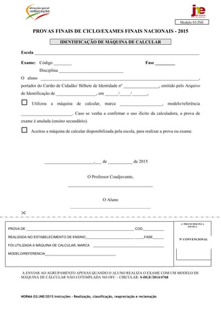 NORMA 02/JNE/2015 Instruções – Realização, classificação, reapreciação e reclamação
PROVAS FINAIS DE CICLO/EXAMES FINAIS NACIONAIS - 2015
IDENTIFICAÇÃO DE MÁQUINA DE CALCULAR
Escola __________________________________________________________________________
Exame: Código ________ Fase _________
Disciplina _____________________________
O aluno _______________________________________________________________________,
portador do Cartão de Cidadão/ Bilhete de Identidade nº ________________, emitido pelo Arquivo
de Identificação de __________________, em ______/_____/_______,
 Utilizou a máquina de calcular, marca ___________________, modelo/referência
_______________________. Caso se venha a confirmar o uso ilícito da calculadora, a prova de
exame é anulada (ensino secundário).
 Aceitou a máquina de calcular disponibilizada pela escola, para realizar a prova ou exame.
______________________,___ de ___________ de 2015
O Professor Coadjuvante,
______________________________________
O Aluno
________________________________________________

A ENVIAR AO AGRUPAMENTO APENAS QUANDO O ALUNO REALIZA O EXAME COM UM MODELO DE
MÁQUINA DE CÁLCULAR NÃO COTEMPLADA NO OFC – CIRCULAR: S-DGE/2014/4768
Modelo 03/JNE
Nº CONVENCIONALNº CONVENCIONAL
A PREENCHER PELA
ESCOLA
Nº CONVENCIONAL
PROVA DE __________________________________________________________ COD.___________
REALIZADA NO ESTABELECIMENTO DE ENSINO__________________________ _____FASE______
FOI UTILIZADA A MÁQUINA DE CALCULAR, MARCA ______________________________________
MODELO/REFERENCIA______________________________________
 