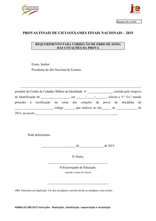 NORMA 02/JNE/2015 Instruções – Realização, classificação, reapreciação e reclamação
PROVAS FINAIS DE CICLO/EXAMES FINAIS NACIONAIS – 2015
REQUERIMENTO PARA CORREÇÃO DE ERRO DE SOMA
DAS COTAÇÕES DA PROVA
Exmo. Senhor
Presidente do Júri Nacional de Exames:
____________________________________________________________________________,
portador do Cartão de Cidadão/ Bilhete de Identidade nº ________________, emitido pelo Arquivo
de Identificação de __________________, em ______/_____/_______, solicita a V.ª Ex.ª mande
proceder à rectificação da soma das cotações da prova da disciplina de
________________________, código ______, que realizou no dia______ de _____________ de
2015, na escola ____________________________________________________.
Pede deferimento.
________________,_____ de _______________ de 2015
O Aluno,
______________________________________
O Encarregado de Educação,
(quando o aluno for menor)
_______________________________________
OBS. Preencher em duplicado. Um dos exemplares será devolvido ao estudante como recibo.
Modelo 09-A/JNE
 