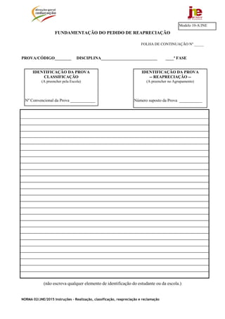 NORMA 02/JNE/2015 Instruções – Realização, classificação, reapreciação e reclamação
FUNDAMENTAÇÃO DO PEDIDO DE REAPRECIAÇÃO
FOLHA DE CONTINUAÇÃO Nº _____
PROVA/CÓDIGO________ DISCIPLINA___________________________ ____ª FASE
(não escreva qualquer elemento de identificação do estudante ou da escola.)
Modelo 10-A/JNE
IDENTIFICAÇÃO DA PROVA
-- REAPRECIAÇÃO --
(A preencher no Agrupamento)
Número suposto da Prova ___________
IDENTIFICAÇÃO DA PROVA
CLASSIFICAÇÃO
(A preencher pela Escola)
Nº Convencional da Prova ____________
 