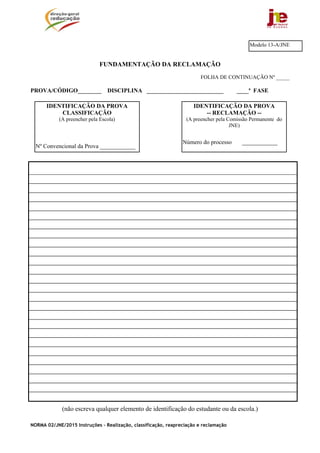 NORMA 02/JNE/2015 Instruções – Realização, classificação, reapreciação e reclamação
FUNDAMENTAÇÃO DA RECLAMAÇÃO
FOLHA DE CONTINUAÇÃO Nº _____
PROVA/CÓDIGO________ DISCIPLINA __________________________ ____ª FASE
(não escreva qualquer elemento de identificação do estudante ou da escola.)
Modelo 13-A/JNE
IDENTIFICAÇÃO DA PROVA
-- RECLAMAÇÃO --
(A preencher pela Comissão Permanente do
JNE)
Número do processo ____________
IDENTIFICAÇÃO DA PROVA
CLASSIFICAÇÃO
(A preencher pela Escola)
Nº Convencional da Prova ____________
 