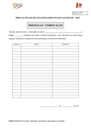 NORMA 02/JNE/2015 Instruções – Realização, classificação, reapreciação e reclamação
PROVAS FINAIS DE CICLO/EXAMES FINAIS NACIONAIS - 2015
PRESENÇAS / VERIFICAÇÃO
 Estando  presente  para  a  realização  da  prova  ________________________________________/ 
código _________, verifiquei que tenho o material necessário, e que não tenho na minha posse 
qualquer material ou equipamento não autorizado, em particular telemóveis. 
Número  Nome Assinatura 
________________, ______ de ______________ de 2015
Modelo 14/JNE
 
