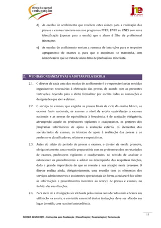 NORMA 02/JNE/2015 - Instruções para Realização | Classificação | Reapreciação | Reclamação
13
d) As	 escolas	 de	 acolhimento	 que	 recebem	 estes	 alunos	 para	 a	 realização	 das	
provas	e	exames	inserem‐nos	nos	programas	PFEB,	ENEB	ou	ENES	com	uma	
identificação	 (apenas	 para	 a	 escola)	 que	 o	 aluno	 é	 filho	 de	 profissional	
itinerante;		
e) As	 escolas	 de	 acolhimento	 enviam	a	 remessa	 de	 inscrições	 para	 o	 respetivo	
agrupamento	 de	 exames	 e,	 para	 que	 o	 anonimato	 se	 mantenha,	 sem	
identificarem	que	se	trata	de	aluno	filho	de	profissional	itinerante.	
				
	
2. MEDIDAS	ORGANIZATIVAS	A	ADOTAR	PELA	ESCOLA	
2.1. O	diretor	de	cada	uma	das	escolas	de	acolhimento	é	o	responsável	pelas	medidas	
organizativas	 necessárias	 à	 efetivação	 das	 provas,	 de	 acordo	 com	 as	 presentes	
Instruções,	 devendo	 para	 o	 efeito	 formalizar	 por	 escrito	 todas	 as	 nomeações	 e	
designações	que	vier	a	efetuar.	
2.2. O	 serviço	 de	 exames,	 que	 engloba	 as	 provas	 finais	 de	 ciclo	 do	 ensino	 básico,	 os	
exames	 finais	 nacionais,	 os	 exames	 a	 nível	 de	 escola	 equivalentes	 a	 exames	
nacionais	 e	 as	 provas	 de	 equivalência	 à	 frequência,	 é	 de	 aceitação	 obrigatória,	
abrangendo	 aquele	 os	 professores	 vigilantes	 e	 coadjuvantes,	 os	 gestores	 dos	
programas	 informáticos	 de	 apoio	 à	 avaliação	 externa,	 os	 elementos	 dos	
secretariados	 de	 exames,	 os	 técnicos	 de	 apoio	 à	 realização	 das	 provas	 e	 os	
professores	classificadores,	relatores	e	especialistas.	
2.3. Antes	 do	 início	 do	 período	 de	 provas	 e	 exames,	 o	 diretor	 da	 escola	 promove,	
obrigatoriamente,	uma	reunião	preparatória	com	os	professores	dos	secretariados	
de	 exames,	 professores	 vigilantes	 e	 coadjuvantes,	 no	 sentido	 de	 analisar	 e	
estabelecer	 os	 procedimentos	 a	 adotar	 no	 desempenho	 das	 respetivas	 funções,	
dada	 a	 grande	 importância	 de	 que	 se	 reveste	 a	 sua	 atuação	 neste	 processo.	 O	
diretor	 realiza	 ainda,	 obrigatoriamente,	 uma	 reunião	 com	 os	 elementos	 dos	
serviços	administrativos	e	assistentes	operacionais	de	forma	a	esclarecê‐los	sobre	
as	 informações	 e	 procedimentos	 inerentes	 ao	 serviço	 de	 provas	 e	 exames,	 no	
âmbito	das	suas	funções.	
2.4. Para	além	de	a	divulgação	ser	efetuada	pelos	meios	considerados	mais	eficazes	em	
utilização	 na	escola,	o	conteúdo	essencial	destas	instruções	deve	ser	 afixado	 em	
lugar	de	estilo,	com	razoável	antecedência.	
 