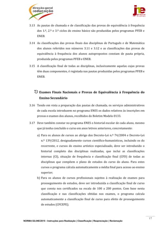 NORMA 02/JNE/2015 - Instruções para Realização | Classificação | Reapreciação | Reclamação
17
3.13 As	pautas	de	chamada	e	de	classificação	das	provas	de	equivalência	à	frequência	
dos	1.º,	2.º	e	3.º	ciclos	do	ensino	básico	são	produzidas	pelos	programas	PFEB	e	
ENEB.	
3.14 As	classificações	das	provas	finais	das	disciplinas	de	Português	e	de	Matemática	
dos	 alunos	 referidos	 nos	 números	 3.11	 e	 3.12	 e	 as	 classificações	 das	 provas	 de	
equivalência	 à	 frequência	 dos	 alunos	 autopropostos	 constam	 de	 pauta	 própria,	
produzida	pelos	programas	PFEB	e	ENEB.	
3.15 A	classificação	 final	de	todas	as	disciplinas,	inclusivamente	aquelas	cujas	provas	
têm	duas	componentes,	é	registada	nas	pautas	produzidas	pelos	programas	PFEB	e	
ENEB.	
	
 Exames	 Finais	 Nacionais	 e	 Provas	 de	 Equivalência	 à	 Frequência	 do	
Ensino	Secundário	
3.16 Tendo	em	vista	a	preparação	das	pautas	de	chamada,	os	serviços	administrativos	
de	cada	escola	introduzem	no	programa	ENES	os	dados	relativos	às	inscrições	em	
provas	e	exames	dos	alunos,	recolhidos	do	Boletim	Modelo	0133.	
3.17 Deve	também	constar	no	programa	ENES	o	historial	escolar	de	cada	aluno,	mesmo	
que	já	tenha	concluído	o	curso	em	anos	letivos	anteriores,	concretamente:	
a) Para	os	alunos	de	cursos	ao	abrigo	dos	Decreto‐Lei	n.º	74/2004	e	Decreto‐Lei	
n.º	139/2012,	designadamente	cursos	científico‐humanísticos,	incluindo	os	do	
recorrente,	 e	 cursos	 do	 ensino	 artístico	 especializado,	 deve	 ser	 introduzido	 o	
historial	 completo	 das	 disciplinas	 realizadas,	 que	 inclui	 as	 classificações	
internas	 (CI),	 situação	 de	 frequência	 e	 classificação	 final	 (CFD)	 de	 todas	 as	
disciplinas	 que	 compõem	 o	 plano	 de	 estudos	 do	 curso	 do	 aluno.	 Para	 estes	
cursos	o	programa	calcula	automaticamente	a	média	final	para	acesso	ao	ensino	
superior;	
b) Para	 os	 alunos	 de	 cursos	 profissionais	 sujeitos	 à	 realização	 de	 exames	 para	
prosseguimento	de	estudos,	deve	ser	introduzida	a	classificação	final	de	curso	
que	 consta	 nos	 certificados	 na	 escala	 de	 100	 a	 200	 pontos.	 Com	 base	 nesta	
classificação	 e	 nas	 classificações	 obtidas	 nos	 exames,	 o	 programa	 calcula	
automaticamente	a	classificação	final	de	curso	para	efeito	de	prosseguimento	
de	estudos	(CFCEPE);	
 