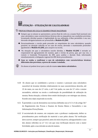 NORMA 02/JNE/2015 - Instruções para Realização | Classificação | Reapreciação | Reclamação
20
	
	
4.10 	Os	 alunos	 que	 se	 candidatem	 a	 provas	 e	 exames	 e	 possuam	 uma	 calculadora	
suscetível	de	levantar	dúvidas	relativamente	às	 suas	características	deverão,	até	
15	de	maio,	no	caso	do	2.º	ciclo,	e	até	5	de	junho,	no	caso	do	3.º	ciclo	e	ensino	
secundário,	 solicitar	 na	 escola	 a	 confirmação	 da	 possibilidade	 de	 utilização	 da	
mesma.	Nesta	situação,	o	diretor	deve	emitir	declaração	a	ser	entregue	aos	alunos,	
ficando	uma	cópia	arquivada	na	escola.	
4.11 É	permitido	o	uso	de	dicionários	nos	termos	definidos	nos	n.ºs	3	e	4	do	artigo	36.º	
do	 Regulamento	 das	 Provas	 e	 Exames	 do	 Ensino	 Básico	 e	 Secundário	 e	 nas	
Informações‐Prova/Exame.	
4.12 O	 secretariado	 de	 exames,	 em	 conjunto	 com	 o	 professor	 coadjuvante,	 define	 os	
procedimentos	 para	 verificação	 do	 material	 a	 usar	 pelos	 alunos.	 Tal	 verificação	
deve	ocorrer,	sempre	que	possível,	antes	do	início	da	prova,	salvaguardando	o	caso	
dos	 alunos	 referidos	 no	 n.º	 11.1	 em	 que	 essa	 verificação	 decorre	 com	 a	 maior	
brevidade,	após	a	sua	entrada	na	sala	de	exames.	
ATENÇÃO	–	UTILIZAÇÃO	DE	CALCULADORAS	
	
 PROVAS	FINAIS	DE	CICLO	E	EXAMES	FINAIS	NACIONAIS	
 Sempre	que	os	alunos	se	apresentem	a	prova	final	de	ciclo	ou	a	exame	final	nacional	com	
uma	calculadora	cujas	características	técnicas	não	se	enquadrem	nas	condições	previstas,	
levantando	dúvidas	quanto	à	legitimidade	da	sua	utilização,	é‐lhes	permitido	o	seu	uso,	
devendo	obrigatoriamente	ser	preenchido	o	Modelo	03/JNE.		
 Excecionalmente,	 a	 escola	 pode	 proceder	 ao	 empréstimo	 de	 uma	 calculadora,	 quando	
possível,	 na	 situação	 referida	 ou	 no	 caso	 de	 avaria,	 devendo	 o	 examinando	 preencher	
igualmente	o	Modelo	03/JNE,	para	arquivo	na	escola.	
 	Na	 situação	 em	 que	 a	 calculadora	 suscite	 dúvidas,	 o	 Modelo	 03/JNE	 é	 enviado	 ao	
responsável	 do	 agrupamento	 de	 exames,	 após	 o	 termo	 da	 prova,	 que,	 por	 sua	 vez,	 o	
remete	 à	 Comissão	 Permanente	 do	 JNE,	 para	 análise	 e	 decisão	 final,	 informando	
simultaneamente	a	delegação	regional	do	JNE	deste	procedimento.		
 Caso	 se	 venha	 a	 confirmar	 o	 uso	 de	 calculadora	 com	 características	 técnicas	
diferentes	das	previstas,	a	prova	de	exame	é	anulada.	
 Os	alunos	só	podem	levar	para	a	sala	de	exame	uma	única	calculadora.	
 