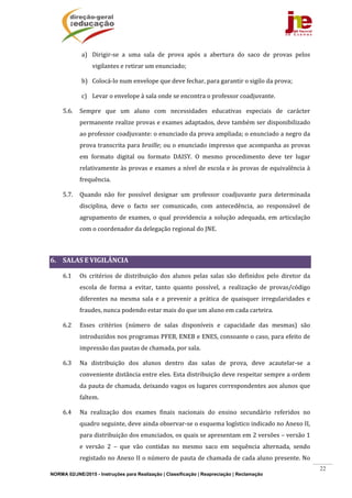 NORMA 02/JNE/2015 - Instruções para Realização | Classificação | Reapreciação | Reclamação
22
a) Dirigir‐se	 a	 uma	 sala	 de	 prova	 após	 a	 abertura	 do	 saco	 de	 provas	 pelos	
vigilantes	e	retirar	um	enunciado;	
b) Colocá‐lo	num	envelope	que	deve	fechar,	para	garantir	o	sigilo	da	prova;	
c) Levar	o	envelope	à	sala	onde	se	encontra	o	professor	coadjuvante.	
5.6. Sempre	 que	 um	 aluno	 com	 necessidades	 educativas	 especiais	 de	 carácter	
permanente	realize	provas	e	exames	adaptados,	deve	também	ser	disponibilizado	
ao	professor	coadjuvante:	o	enunciado	da	prova	ampliada;	o	enunciado	a	negro	da	
prova	transcrita	para	braille;	ou	o	enunciado	impresso	que	acompanha	as	provas	
em	 formato	 digital	 ou	 formato	 DAISY.	 O	 mesmo	 procedimento	 deve	 ter	 lugar	
relativamente	às	provas	e	exames	a	nível	de	escola	e	às	provas	de	equivalência	à	
frequência.	
5.7. Quando	 não	 for	 possível	 designar	 um	 professor	 coadjuvante	 para	 determinada	
disciplina,	 deve	 o	 facto	 ser	 comunicado,	 com	 antecedência,	 ao	 responsável	 de	
agrupamento	de	exames,	o	qual	providencia	a	solução	adequada,	em	articulação	
com	o	coordenador	da	delegação	regional	do	JNE.	
	
6. SALAS	E	VIGILÂNCIA	
6.1 Os	 critérios	 de	 distribuição	 dos	 alunos	 pelas	 salas	 são	 definidos	 pelo	 diretor	 da	
escola	 de	 forma	 a	 evitar,	 tanto	 quanto	 possível,	 a	 realização	 de	 provas/código	
diferentes	 na	 mesma	 sala	 e	 a	 prevenir	 a	 prática	 de	 quaisquer	 irregularidades	 e	
fraudes,	nunca	podendo	estar	mais	do	que	um	aluno	em	cada	carteira.	
6.2 Esses	 critérios	 (número	 de	 salas	 disponíveis	 e	 capacidade	 das	 mesmas)	 são	
introduzidos	nos	programas	PFEB,	ENEB	e	ENES,	consoante	o	caso,	para	efeito	de	
impressão	das	pautas	de	chamada,	por	sala.	
6.3 Na	 distribuição	 dos	 alunos	 dentro	 das	 salas	 de	 prova,	 deve	 acautelar‐se	 a	
conveniente	distância	entre	eles.	Esta	distribuição	deve	respeitar	sempre	a	ordem	
da	pauta	de	chamada,	deixando	vagos	os	lugares	correspondentes	aos	alunos	que	
faltem.		
6.4 Na	 realização	 dos	 exames	 finais	 nacionais	 do	 ensino	 secundário	 referidos	 no	
quadro	seguinte,	deve	ainda	observar‐se	o	esquema	logístico	indicado	no	Anexo	II,	
para	distribuição	dos	enunciados,	os	quais	se	apresentam	em	2	versões	–	versão	1	
e	 versão	 2	 –	 que	 vão	 contidas	 no	 mesmo	 saco	 em	 sequência	 alternada,	 sendo	
registado	no	Anexo	II	o	número	de	pauta	de	chamada	de	cada	aluno	presente.	No	
 