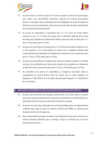 NORMA 02/JNE/2015 - Instruções para Realização | Classificação | Reapreciação | Reclamação
26
7.3 As	provas	finais	a	nível	de	escola	do	1.º	ciclo	e	respetivos	critérios	de	classificação,	
para	 alunos	 com	 necessidades	 educativas	 especiais	 de	 carácter	 permanente,	
devem	ser	entregues	pelo	coordenador/diretor	pedagógico	da	escola	de	origem	ao	
diretor	da	escola	de	acolhimento,	pelo	menos,	até	24h	antes	da	data	calendarizada	
para	a	prova	final	nacional	de	ciclo.	
7.4 As	 provas	 de	 equivalência	 à	 frequência	 dos	 1.º	 e	 2.º	 ciclos	 do	 ensino	 básico	
realizam‐se	 nas	1.ª	 e	2.ª	fases,	de	 acordo	com	o	 calendário	definido	pela	 escola,	
devendo	este	calendário	ser	afixado	até	à	última	semana	do	mês	de	abril,	para	a	1.ª	
fase,	e	25	de	junho,	para	a	2.ª	fase.		
7.5 As	provas	de	equivalência	à	frequência	do	3.º	ciclo	do	ensino	básico	realizam‐se	na	
1.ª	 fase	 (junho)	 e	 na	 2.ª	 fase	 (julho),	 de	 acordo	 com	 o	 calendário	 definido	 pela	
escola,	devendo	este	calendário	ser	afixado	até	ao	final	da	terceira	semana	de	maio,	
para	a	1.ª	fase,	e	25	de	junho,	para	a	2.ª	fase.	
7.6 As	provas	de	equivalência	à	frequência	do	ensino	secundário	realizam‐se	também	
nos	dias	e	horas	definidos	por	cada	escola,	devendo	este	calendário	ser	afixado	até	
ao	final	da	terceira	semana	de	maio,	para	a	1ª	fase,	e	16	de	julho,	para	a	2ª	fase.	
7.7 Os	 calendários	 das	 provas	 de	 equivalência	 à	 frequência	 (incluindo	 todas	 as	
componentes	 de	 prova)	 devem	 estar	 de	 acordo	 com	 as	 datas	 definidas	 no	
Despacho	n.º	8651/2014,	de	3	de	julho,	alterado	pelo	Despacho	n.º	12236/2014,	
de	3	de	outubro.	
	
8. RECEÇÃO	E	CONFERÊNCIA	DOS	SACOS	DOS	ENUNCIADOS	DAS	PROVAS	
8.1 Os	sacos	dos	enunciados	são	entregues,	diariamente,	nas	escolas	onde	se	realizam	
as	provas	e	exames,	pelas	forças	de	segurança	aos	professores	credenciados	para	o	
efeito	pelo	diretor	da	escola,	no	horário	previamente	acordado.	
8.2 O	número	de	sacos	dos	enunciados	de	cada	prova/código	deve	ser	rigorosamente	
conferido	 pela	 cópia	 da	 guia	 de	 remessa	 enviada	 pela	 EMEC,	 na	 presença	 dos	
elementos	das	forças	de	segurança.	
8.3 Não	são	permitidos	quaisquer	acordos	ou	procedimentos	locais	que	contrariem	as	
normas	 nacionais	 definidas	 para	 a	 entrega,	 receção	 e	 circulação	 dos	 sacos	 dos	
enunciados	das	provas.	
	
 