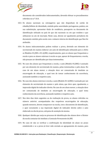 NORMA 02/JNE/2015 - Instruções para Realização | Classificação | Reapreciação | Reclamação
28
documento	são	considerados	indocumentados,	devendo	efetuar	os	procedimentos	
referidos	no	n.º	10.4.		
10.3. Os	 alunos	 nacionais	 ou	 estrangeiros	 que	 não	 disponham	 de	 cartão	 de	
cidadão/bilhete	de	identidade,	emitido	pelas	autoridades	portuguesas,	podem,	em	
sua	 substituição,	 apresentar	 título	 de	 residência,	 passaporte	 ou	 documento	 de	
identificação	 utilizado	 no	 país	 de	 que	 são	 nacionais	 ou	 em	 que	 residem	 e	 que	
utilizaram	 no	 ato	 de	 inscrição.	 Neste	 caso,	 devem	 ser	 igualmente	 portadores	 do	
documento	emitido	pela	escola	com	o	número	interno	de	identificação	que	lhes	foi	
atribuído.	
10.4. Os	 alunos	 indocumentados	 podem	 realizar	 a	 prova,	 devendo	 um	 elemento	 do	
secretariado	de	exames	elaborar	um	auto	de	identificação	utilizando	para	o	efeito	
os	Modelos	01/JNE	e	01‐A/JNE,	respetivamente,	para	os	alunos	que	frequentam	a	
escola	e	para	os	alunos	externos	à	escola	ou	que,	apesar	de	frequentarem	a	escola,	
não	possam	ser	identificados	por	duas	testemunhas.	
10.5. No	caso	dos	alunos	que	frequentam	a	escola,	o	auto	(Modelo	01/JNE)	é	assinado	
por	um	elemento	do	secretariado	de	exames,	pelas	testemunhas	e	pelo	aluno.	No	
caso	 de	 um	 aluno	 menor,	 a	 situação	 deve	 ser	 comunicada	 de	 imediato	 ao	
encarregado	 de	 educação,	 o	 qual	 tem	 de	 tomar	 conhecimento	 da	 ocorrência,	
assinando	também	o	respetivo	auto.	
10.6. No	caso	dos	alunos	externos	à	escola,	o	auto	(Modelo	01‐A/JNE)	é	assinado	por	um	
elemento	 do	 secretariado	 de	 exames	 e	 pelo	 aluno,	 que	 deve	 apor,	 igualmente,	 a	
impressão	digital	do	indicador	direito.	No	caso	de	um	aluno	menor,	a	situação	deve	
ser	 comunicada	 de	 imediato	 ao	 encarregado	 de	 educação,	 o	 qual	 toma	
conhecimento	da	ocorrência,	assinando	também	o	respetivo	auto.	
10.7. Nos	 dois	 dias	 úteis	 seguintes	 ao	 da	 realização	 da	 prova,	 os	 alunos	 referidos	 no	
número	 anterior,	 acompanhados	 dos	 respetivos	 encarregados	 de	 educação,	
quando	menores,	devem	comparecer	na	escola,	com	o	documento	de	identificação,	
e	 apor	 novamente	 a	 sua	 impressão	 digital	 do	 indicador	 direito	 sobre	 o	 auto	
elaborado	no	dia	da	prova,	sob	pena	de	anulação	da	mesma.	
10.8. Qualquer	dúvida	que	surja	no	processo	de	identificação	dos	alunos	deve	o	Diretor	
da	escola	contactar	de	imediato	a	Comissão	Permanente	do	JNE.	
10.9. No	 caso	 de	 não	 se	 verificar	 a	 confirmação	 da	 identidade	 do	 aluno	 no	 prazo	
estabelecido	e	se	a	prova	já	tiver	sido	enviada	ao	agrupamento	de	exames,	para	
 