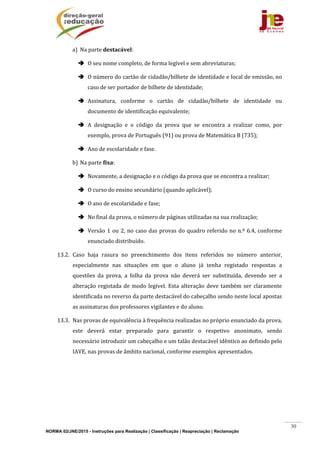 NORMA 02/JNE/2015 - Instruções para Realização | Classificação | Reapreciação | Reclamação
30
a) Na	parte	destacável:	
 O	seu	nome	completo,	de	forma	legível	e	sem	abreviaturas;	
 O	número	do	cartão	de	cidadão/bilhete	de	identidade	e	local	de	emissão,	no	
caso	de	ser	portador	de	bilhete	de	identidade;	
 Assinatura,	 conforme	 o	 cartão	 de	 cidadão/bilhete	 de	 identidade	 ou	
documento	de	identificação	equivalente;	
 A	 designação	 e	 o	 código	 da	 prova	 que	 se	 encontra	 a	 realizar	 como,	 por	
exemplo,	prova	de	Português	(91)	ou	prova	de	Matemática	B	(735);	
 Ano	de	escolaridade	e	fase.	
b) Na	parte	fixa:	
 Novamente,	a	designação	e	o	código	da	prova	que	se	encontra	a	realizar;	
 O	curso	do	ensino	secundário	(quando	aplicável);	
 O	ano	de	escolaridade	e	fase;	
 No	final	da	prova,	o	número	de	páginas	utilizadas	na	sua	realização;	
 Versão	1	ou	2,	no	caso	das	provas	do	quadro	referido	no	n.º	6.4,	conforme	
enunciado	distribuído.	
13.2. Caso	 haja	 rasura	 no	 preenchimento	 dos	 itens	 referidos	 no	 número	 anterior,	
especialmente	 nas	 situações	 em	 que	 o	 aluno	 já	 tenha	 registado	 respostas	 a	
questões	 da	 prova,	 a	 folha	 da	 prova	 não	 deverá	 ser	 substituída,	 devendo	 ser	 a	
alteração	registada	de	modo	legível.	Esta	alteração	deve	também	ser	claramente	
identificada	no	reverso	da	parte	destacável	do	cabeçalho	sendo	neste	local	apostas	
as	assinaturas	dos	professores	vigilantes	e	do	aluno.	
13.3. Nas	provas	de	equivalência	à	frequência	realizadas	no	próprio	enunciado	da	prova,	
este	 deverá	 estar	 preparado	 para	 garantir	 o	 respetivo	 anonimato,	 sendo	
necessário	introduzir	um	cabeçalho	e	um	talão	destacável	idêntico	ao	definido	pelo	
IAVE,	nas	provas	de	âmbito	nacional,	conforme	exemplos	apresentados.	
	 	
 