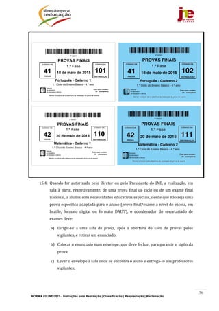 NORMA 02/JNE/2015 - Instruções para Realização | Classificação | Reapreciação | Reclamação
36
	
				 	
			 	
	
15.4. Quando	 for	 autorizado	 pelo	 Diretor	 ou	 pelo	 Presidente	 do	 JNE,	 a	 realização,	 em	
sala	 à	 parte,	 respetivamente,	 de	 uma	 prova	 final	 de	 ciclo	 ou	 de	 um	 exame	 final	
nacional,	a	alunos	com	necessidades	educativas	especiais,	desde	que	não	seja	uma	
prova	específica	adaptada	para	o	aluno	(prova	final/exame	a	nível	de	escola,	em	
braille,	 formato	 digital	 ou	 formato	 DAISY),	 o	 coordenador	 do	 secretariado	 de	
exames	deve:	
a) Dirigir‐se	 a	 uma	 sala	 de	 prova,	 após	 a	 abertura	 do	 saco	 de	 provas	 pelos	
vigilantes,	e	retirar	um	enunciado;	
b) Colocar	o	enunciado	num	envelope,	que	deve	fechar,	para	garantir	o	sigilo	da	
prova;	
c) Levar	o	envelope	à	sala	onde	se	encontra	o	aluno	e	entregá‐lo	aos	professores	
vigilantes;		
 