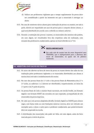 NORMA 02/JNE/2015 - Instruções para Realização | Classificação | Reapreciação | Reclamação
37
d) Indicar	aos	professores	vigilantes	que	o	tempo	regulamentar	da	prova	deve	
ser	 contabilizado	 a	 partir	 do	 momento	 em	 que	 o	 enunciado	 é	 entregue	 ao	
aluno.	
15.5. No	caso	de	existirem	vários	alunos	para	realização	de	provas	ou	exames,	em	sala	à	
parte,	deverá	ser	requisitado	um	saco	de	provas	para	o	conjunto	desses	alunos,	o	
qual	será	distribuído	de	acordo	com	o	referido	no	número	anterior.	
15.6. Durante	a	realização	das	provas	e	exames,	os	enunciados	dos	mesmos	não	podem,	
em	 caso	 algum,	 ser	 visualizados	 fora	 das	 respetivas	 salas	 de	 realização,	 com	
exceção	dos	professores	coadjuvantes,	apenas	no	local	referido	no	n.º	5.4.		
	
	
	
	
	
16. ABERTURA	DOS	SACOS	DE	PROVAS	
16.1. Os	sacos	são	abertos	na	hora	de	início	da	prova	ou	exame	dentro	das	salas	da	sua	
realização	pelos	professores	vigilantes	e	os	enunciados	distribuídos	aos	alunos	à	
mesma	hora	em	todo	o	estabelecimento	de	ensino.	
16.2. No	caso	das	provas	finais	do	1.º	ciclo	e	das	provas	finais	de	Matemática	dos	2.º	e	
3.º	ciclos,	os	cadernos	1	e	2	devem	ser	distribuídos,	respetivamente,	no	início	da	
1.ª	parte	e	da	2ª	parte	da	prova.	
16.3. As	provas	finais	de	ciclo	e	exames	finais	nacionais,	em	versão	braille,	em	formato	
digital	e	em	formato	DAISY	são	enviados	em	saco	separado,	acompanhado	de	três	
enunciados	da	prova	impressa.		
16.4. De	cada	saco	com	provas	adaptadas	(braille,	formato	digital	ou	DAISY)	para	alunos	
cegos,	com	baixa	visão	ou	com	limitações	motoras	severas,	deve	ser	retirado	um	
exemplar	para	o	aluno	e	outro	para	o	professor	coadjuvante,	que	posteriormente	
deve	ser	arquivado	na	escola.	
16.5. A	distribuição	dos	enunciados	não	 pode	ser	feita,	em	caso	 algum,	antes	da	hora	
marcada	para	o	início	da	prova.	
 MUITO	IMPORTANTE	
	
 Em	cada	sala	de	exame	tem	de	estar	disponível	uma	
TESOURA,	 que	 é	 indispensável	 para	 a	 abertura	 dos	
sacos	 de	 enunciados,	 os	 quais	 são	 de	 plástico	
resistente.	
 
