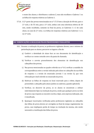 NORMA 02/JNE/2015 - Instruções para Realização | Classificação | Reapreciação | Reclamação
43
o	nome	dos	alunos,	e	distribuem	o	caderno	2,	mas	não	recolhem	o	Caderno	1	ou	
as	folhas	de	resposta	relativas	ao	Caderno	1.	
17.16. A	2.ª	parte	das	provas	mencionadas	no	n.º	17.13	tem	a	duração	de	60	min,	para	o	
2.º	ciclo,	e	de	55	min,	para	o	3.º	ciclo,	ambas	com	uma	tolerância	efetiva	de	20	
min,	 sendo	 recolhidos,	 somente	 no	 final	 da	 prova,	 os	 Cadernos	 1	 e	 2	 de	 cada	
aluno,	no	caso	do	2.º	ciclo,	e	as	folhas	de	respostas	relativas	aos	Cadernos	1	e	2,	
no	3.º	ciclo.	
	
18. VERIFICAÇÕES	A	REALIZAR	PELOS	PROFESSORES	VIGILANTES	
18.1. Durante	a	realização	da	prova,	os	professores	vigilantes	devem,	com	o	mínimo	de	
perturbação	para	os	alunos,	percorrer	os	lugares	a	fim	de:	
a) Conferir	 a	 identidade	 do	 aluno	 face	 ao	 seu	 documento	 de	 identificação	 e	
verificar	se	o	nome	coincide	com	o	da	pauta	de	chamada;	
b) Verificar	 o	 correto	 preenchimento	 dos	 elementos	 de	 identificação	 nos	
cabeçalhos	das	provas;	
c) Nas	provas	mencionadas	no	quadro	referido	no	n.º	6.4,	verificar	a	exatidão	da	
correspondência	entre	a	versão	indicada	pelo	aluno	no	cabeçalho	da	sua	folha	
de	 resposta	 e	 a	 versão	 do	 enunciado	 (versão	 1	 ou	 versão	 2),	 que	 vem	
reforçada	por	sinal	colorido	no	enunciado	da	prova.	
d) Rubricar	 as	 folhas	 de	 resposta	 no	 local	 reservado	 para	 o	 efeito,	 depois	 de	
preenchido	o	cabeçalho	pelo	aluno	(ambos	os	cadernos,	quando	aplicável).	
e) Verificar,	 no	 decorrer	 da	 prova,	 se	 os	 alunos	 se	 encontram	 a	 utilizar	
indevidamente	lápis	na	resolução	da	prova,	sendo	que	qualquer	prova	ou	item	
de	prova	cuja	resposta	se	encontre	escrita	a	lápis,	sem	expressa	indicação,	não	
é	classificada.	
f) Quaisquer	 incorreções	 verificadas	 pelos	 professores	 vigilantes	no	 cabeçalho	
das	folhas	de	prova	devem	ser	corrigidas	no	final	do	tempo	regulamentar	da	
prova,	 caso	 impliquem	 perda	 de	 tempo	 na	 resolução	 da	 mesma,	 não	 sendo	
necessário	a	inutilização	das	folhas	de	prova.	
	
	
	
 