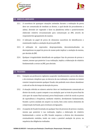 NORMA 02/JNE/2015 - Instruções para Realização | Classificação | Reapreciação | Reclamação
45
	
22. IRREGULARIDADES		
22.1. A	 ocorrência	 de	 quaisquer	 situações	 anómalas	 durante	 a	 realização	 da	 prova	
deve	ser	comunicada	de	imediato	ao	diretor,	o	 qual	decide	 do	procedimento	a	
adotar,	 devendo	 ser	 registado	 o	 facto	 na	 plataforma	 online	 e	 posteriormente	
elaborado	 relatório	 circunstanciado	 para	 comunicação	 ao	 JNE,	 através	 do	
responsável	do	agrupamento	de	exames.	
22.2. A	 indicação	 no	 papel	 de	 prova	 de	 elementos	 suscetíveis	 de	 identificarem	 o	
examinando	implica	a	anulação	da	prova	pelo	JNE.	
22.3. A	 utilização	 de	 expressões	 despropositadas,	 descontextualizadas	 ou	
desrespeitosas	no	papel	da	prova	de	exame	pode	implicar	a	anulação	da	mesma,	
por	decisão	do	JNE.	
22.4. Qualquer	irregularidade	identificada	em	qualquer	fase	do	processo	de	provas	e	
exames,	mesmo	que	posterior	à	sua	realização,	implica	a	elaboração	de	relatório	
fundamentado	a	enviar	ao	JNE,	para	decisão.	
	
23. FRAUDES	
23.1. Compete	aos	professores	vigilantes	suspender	imediatamente	a	prova	dos	alunos	
e	de	eventuais	cúmplices	que,	no	decurso	da	sua	realização,	cometam	ou	tentem	
cometer	inequivocamente	qualquer	fraude,	não	podendo	esses	alunos	abandonar	
a	sala	até	ao	fim	do	tempo	da	duração	da	prova.	
23.2. A	situação	referida	no	número	anterior	deve	ser	imediatamente	comunicada	ao	
diretor	da	escola,	a	quem	compete	a	sua	anulação,	quer	se	trate	de	prova	final	de	
ciclo	quer	de	exame	final	nacional,	prova	final/exame	a	nível	de	escola	ou	prova	
de	 equivalência	 à	 frequência,	 mediante	 relatório,	 devidamente	 fundamentado,	
ficando	a	prova	anulada	em	arquivo	na	escola,	bem	como	outros	elementos	de	
comprovação	da	fraude,	para	eventuais	averiguações.		
23.3. A	suspeita	de	fraude	levantada	em	qualquer	fase	do	processo	de	provas	e	exames,	
mesmo	 que	 posterior	 à	 sua	 realização,	 implica	 a	 elaboração	 de	 relatório	
fundamentado	 a	 enviar	 ao	 JNE,	 ficando	 suspensa	 a	 eficácia	 dos	 documentos	
eventualmente	 emitidos,	 tendo	 em	 conta	 a	 possível	 anulação	 da	 prova,	 na	
sequência	das	diligências	realizadas.	
 
