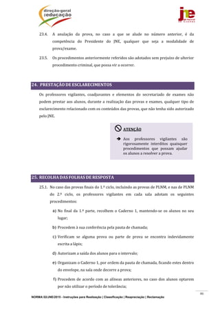 NORMA 02/JNE/2015 - Instruções para Realização | Classificação | Reapreciação | Reclamação
46
23.4. A	 anulação	 da	 prova,	 no	 caso	 a	 que	 se	 alude	 no	 número	 anterior,	 é	 da	
competência	 do	 Presidente	 do	 JNE,	 qualquer	 que	 seja	 a	 modalidade	 de	
prova/exame.	
23.5. Os	procedimentos	anteriormente	referidos	são	adotados	sem	prejuízo	de	ulterior	
procedimento	criminal,	que	possa	vir	a	ocorrer.	
	
24. 	PRESTAÇÃO	DE	ESCLARECIMENTOS	
Os	 professores	 vigilantes,	 coadjuvantes	 e	 elementos	 do	 secretariado	 de	 exames	 não	
podem	prestar	aos	alunos,	durante	a	realização	das	provas	e	exames,	qualquer	tipo	de	
esclarecimento	relacionado	com	os	conteúdos	das	provas,	que	não	tenha	sido	autorizado	
pelo	JNE.	
	
	
25. RECOLHA	DAS	FOLHAS	DE	RESPOSTA	
25.1. No	caso	das	provas	finais	do	1.º	ciclo,	incluindo	as	provas	de	PLNM,	e	nas	de	PLNM	
do	 2.º	 ciclo,	 os	 professores	 vigilantes	 em	 cada	 sala	 adotam	 os	 seguintes	
procedimentos:		
a) No	 final	 da	 1.ª	 parte,	 recolhem	 o	 Caderno	 1,	 mantendo‐se	 os	 alunos	 no	 seu	
lugar;		
b) Procedem	à	sua	conferência	pela	pauta	de	chamada;	
c) Verificam	 se	 alguma	 prova	 ou	 parte	 de	 prova	 se	 encontra	 indevidamente	
escrita	a	lápis;				
d) Autorizam	a	saída	dos	alunos	para	o	intervalo;	
e) Organizam	o	Caderno	1,	por	ordem	da	pauta	de	chamada,	ficando	estes	dentro	
do	envelope,	na	sala	onde	decorre	a	prova;	
f) Procedem	de	acordo	com	as	alíneas	anteriores,	no	caso	dos	alunos	optarem	
por	não	utilizar	o	período	de	tolerância;	
ATENÇÃO	
	
 Aos	 professores	 vigilantes	 são	
rigorosamente	 interditos	 quaisquer	
procedimentos	 que	 possam	 ajudar	
os	alunos	a	resolver	a	prova.	
 