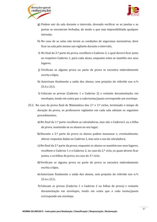 NORMA 02/JNE/2015 - Instruções para Realização | Classificação | Reapreciação | Reclamação
47
g) Podem	sair	da	sala	durante	o	intervalo,	devendo	verificar	se	as	janelas	e	as	
portas	se	encontram	fechadas,	de	modo	a	que	seja	impossibilitada	qualquer	
intrusão;	
h) No	 caso	 de	 as	 salas	 não	 terem	 as	 condições	 de	 segurança	 necessárias,	 deve	
ficar	na	sala	pelo	menos	um	vigilante	durante	o	intervalo;	
i) No	final	da	2.ª	parte	da	prova,	recolhem	o	Caderno	2,	o	qual	deverá	ficar	junto	
ao	respetivo	Caderno	1,	para	cada	aluno,	enquanto	estes	se	mantêm	nos	seus	
lugares;	
j) Verificam	 se	 alguma	 prova	 ou	 parte	 de	 prova	 se	 encontra	 indevidamente	
escrita	a	lápis;				
k) Autorizam	 finalmente	 a	 saída	 dos	 alunos,	 sem	 prejuízo	 do	 referido	 nos	 n.ºs	
25.4	e	25.5.	
l) Colocam	 as	 provas	 (Caderno	 1	 e	 Caderno	 2)	 e	 restante	 documentação,	 em	
envelopes,	tendo	em	conta	que	a	cada	turma/pauta	corresponde	um	envelope.	
25.2. No	caso	da	prova	final	de	Matemática	dos	2.º	e	3.º	ciclos,	terminado	o	tempo	de	
duração	 da	 prova,	 os	 professores	 vigilantes	 em	 cada	 sala	 adotam	 os	 seguintes	
procedimentos:		
a)No	final	da	1.ª	parte	recolhem	as	calculadoras,	mas	não	o	Caderno1	ou	a	folha	
de	prova,	mantendo‐se	os	alunos	no	seu	lugar;	
b)Durante	 a	 2.ª	 parte	 da	 prova	 os	 alunos	 podem	 manusear	 e,	 eventualmente,	
alterar	respostas	dadas	no	Caderno	1,	mas	sem	o	uso	da	calculadora;		
c)No	final	da	2.ª	parte	da	prova,	enquanto	os	alunos	se	mantêm	nos	seus	lugares,	
recolhem	o	Caderno	1	e	o	Caderno	2,	no	caso	do	2.º	ciclo,	os	quais	devem	ficar	
juntos,	e	as	folhas	de	prova,	no	caso	do	3.º	ciclo;	
d)Verificam	 se	 alguma	 prova	 ou	 parte	 de	 prova	 se	 encontra	 indevidamente	
escrita	a	lápis;				
e)Autorizam	 finalmente	 a	 saída	 dos	 alunos,	 sem	 prejuízo	 do	 referido	 nos	 n.ºs	
25.4	e	25.5;	
f)Colocam	 as	 provas	 (Caderno	 1	 e	 Caderno	 2	 ou	 folhas	 de	 prova)	 e	 restante	
documentação	 em	 envelopes,	 tendo	 em	 conta	 que	 a	 cada	 turma/pauta	
corresponde	um	envelope.		
 