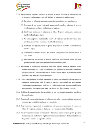 NORMA 02/JNE/2015 - Instruções para Realização | Classificação | Reapreciação | Reclamação
48
25.3. Nas	 restantes	 provas	 e	 exames,	 terminado	 o	 tempo	 de	 duração	 das	 provas,	 os	
professores	vigilantes	em	cada	sala	adotam	os	seguintes	procedimentos:	
a) Recolhem	as	folhas	de	resposta,	mantendo‐se	os	alunos	nos	seus	lugares;	
b) Procedem	 à	 sua	 conferência	 pela	 pauta,	 confirmando	 o	 número	 de	 provas	
recolhidas	com	os	alunos	ainda	nos	seus	lugares;	
c) Confirmam	o	número	de	páginas	e	de	folhas	de	prova	utilizadas	e	o	número	
que	foi	indicado	pelo	aluno;	
d) No	caso	das	provas	mencionadas	no	n.º	6.4,	verificam	a	indicação	versão	1	ou	
versão	2,	conforme	o	enunciado	distribuído	ao	aluno;	
e) Verificam	 se	 alguma	 prova	 ou	 parte	 de	 prova	 se	 encontra	 indevidamente	
escrita	a	lápis;				
f) Autorizam	 finalmente	 a	 saída	dos	alunos,	sem	prejuízo	do	referido	 nos	 n.ºs	
25.4	e	25.5.	
g) Procedem	de	acordo	com	as	alíneas	anteriores,	no	caso	dos	alunos	optarem	
por	não	utilizar	o	período	de	tolerância,	quando	aplicável.	
25.4. No	caso	de	os	professores	vigilantes	detetarem	alguma	prova	ou	parte	de	prova	
indevidamente	escrita	a	lápis	deverão	solicitar	apoio	ao	secretariado	de	exames,	
que	providencia	a	possibilidade	de	os	alunos,	logo	a	seguir	ao	termo	da	prova,	
poderem	reescrever	as	respostas	a	caneta.	
25.5. Para	o	efeito	referido	no	número	anterior,	os	alunos	em	causa	deverão	permanecer	
na	sala	de	prova	após	a	saída	de	todos	os	restantes	alunos	e	efetuar	a	reescrita	a	
caneta	na	presença	dos	dois	professores	vigilantes	devendo	ser	assegurado	que	o	
aluno	respeita	integralmente	o	texto	escrito	por	si	a	lápis	durante	a	prova.	
25.6. As	folhas	de	rascunho	não	são	recolhidas,	já	que	em	caso	algum	podem	ser	objeto	
de	classificação.	
25.7. Os	alunos	levam	consigo	da	sala	as	folhas	de	rascunho	e	o	enunciado	da	prova,	nos	
casos	em	que	esta	não	é	realizada	no	enunciado.	
25.8. Os	professores	responsáveis	pela	vigilância	entregam	ao	secretariado	de	exames	as	
folhas	de	resposta,	a	pauta	de	chamada	e	os	enunciados	não	utilizados.	
25.9. Nas	provas	realizadas	em	computador,	o	diretor	da	escola	deve	assegurar	que	pelo	
menos	 um	 dos	 professores	 vigilantes	 tenha	 conhecimentos	 de	 informática	 que	
lhe	permita	realizar	as	seguintes	tarefas:	
 