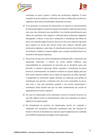 NORMA 02/JNE/2015 - Instruções para Realização | Classificação | Reapreciação | Reclamação
50
anonimato,	 na	 qual	 é	 aposta	 a	 rubrica	 dos	 professores	 vigilantes.	 O	 outro	
exemplar	da	prova	impressa	é	rubricado	em	todas	as	folhas	pelos	professores	
vigilantes	e	pelo	aluno,	ficando	depois	arquivado	na	escola;	
b) A	sua	gravação,	na	presença	do	examinando,	no	suporte	de	armazenamento	
de	informação	digital,	no	qual	será	aposta	uma	etiqueta,	elaborada	pela	escola,	
com	 uma	 zona	 destacável	 que	 possibilite	 o	 seu	 devido	 preenchimento	 para	
efeitos	de	anonimato.	Esta	etiqueta	é	rubricada	pelos	professores	vigilantes,	
abrangendo	 a	 rubrica	 a	 zona	 fixa	 e	 destacável,	 à	 semelhança	 das	 folhas	 de	
prova.	Do	conteúdo	digital	da	prova,	deverá	ser	feita	uma	cópia	de	segurança	
para	 arquivar	 na	 escola	 que	 deverá	 incluir	 uma	 etiqueta	 assinada	 pelos	
professores	vigilantes	e	pelo	aluno.	A	classificação	da	prova	deverá	basear‐se	
nos	ficheiros	contidos	no	suporte	digital,	mas	a	cotação	atribuída	deverá	ser	
inserida	no	documento	impresso;	
c) Nas	provas	em	que,	por	motivo	devidamente	fundamentado,	a	impressão	seja	
demasiado	 demorada,	 o	 diretor	 da	 escola	 poderá	 deliberar	 pela	
impossibilidade	 de	 cumprimento	 do	 prescrito	 em	 a),	 decidindo	 assim	 não	
proceder	 à	 respetiva	 impressão.	 Nestas	 situações	 a	 classificação	 da	 prova	
baseia‐se,	exclusivamente,	nos	ficheiros	contidos	no	suporte	digital,	pelo	que	
deve	existir	especial	cuidado	com	as	cópias	de	segurança,	de	modo	a	garantir	
a	 integridade	 da	 informação	 digital,	 devendo	 ser	 elaborada	 uma	 grelha	 de	
classificação	 que	 permita	 a	 indicação	 clara	 dos	 erros	 assinalados	 na	 prova,	
com	 vista	 a,	 caso	 seja	 necessário,	 garantir	 a	 sua	 correta	 reapreciação	 e	
reclamação.	 Desta	 decisão	 tem	 que	 ser	 dado	 conhecimento	 por	 escrito	 ao	
agrupamento	de	exames	respetivo;	
d) Em	caso	de	reapreciação,	serão	analisadas	as	provas	ou	partes	de	prova,	de	
que	haja	registo	escrito	ou	tridimensional,	sejam	elas	realizadas	em	suporte	
digital	ou	em	suporte	papel;	
e) Na	 formalização	 do	 processo	 de	 reapreciação,	 deverá	 ser	 cumprido	 o	
estipulado	 nos	 normativos	 elaborados	 anualmente	 pelo	 Júri	 Nacional	 de	
Exames	e	deverá	ser	facultada	uma	cópia	do	suporte	digital	da	prova	realizada	
em	CD/DVD,	devidamente	protegida	contra	regravação.	
	
	
	
 