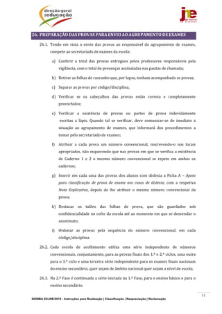 NORMA 02/JNE/2015 - Instruções para Realização | Classificação | Reapreciação | Reclamação
51
26. PREPARAÇÃO	DAS	PROVAS	PARA	ENVIO	AO	AGRUPAMENTO	DE	EXAMES	
26.1. Tendo	 em	 vista	 o	 envio	 das	 provas	 ao	 responsável	 do	 agrupamento	 de	 exames,	
compete	ao	secretariado	de	exames	da	escola:	
a) Conferir	 o	 total	 das	 provas	 entregues	 pelos	 professores	 responsáveis	 pela	
vigilância,	com	o	total	de	presenças	assinaladas	nas	pautas	de	chamada;	
b) Retirar	as	folhas	de	rascunho	que,	por	lapso,	tenham	acompanhado	as	provas;	
c) Separar	as	provas	por	código/disciplina;	
d) Verificar	 se	 os	 cabeçalhos	 das	 provas	 estão	 correta	 e	 completamente	
preenchidos;	
e) Verificar	 a	 existência	 de	 provas	 ou	 partes	 de	 prova	 indevidamente		
	escritas	 a	 lápis.	 Quando	 tal	 se	 verificar,	 deve	 comunicar‐se	 de	 imediato	 a	
situação	 ao	 agrupamento	 de	 exames,	 que	 informará	 dos	 procedimentos	 a	
tomar	pelo	secretariado	de	exames;	
f) Atribuir	 a	 cada	 prova	 um	 número	 convencional,	 inscrevendo‐o	 nos	 locais	
apropriados,	não	esquecendo	que	nas	provas	em	que	se	verifica	a	existência	
de	 Caderno	 1	 e	 2	 o	 mesmo	 número	 convencional	 se	 repete	 em	 ambos	 os	
cadernos;	
g) Inserir	 em	 cada	 uma	 das	 provas	 dos	 alunos	 com	 dislexia	 a	 Ficha	 A	 –	 Apoio	
para	 classificação	 de	 prova	 de	 exame	 nos	 casos	 de	 dislexia,	 com	 a	 respetiva	
Nota	 Explicativa,	 depois	 de	 lhe	 atribuir	 o	 mesmo	 número	 convencional	 da	
prova;	
h) Destacar	 os	 talões	 das	 folhas	 de	 prova,	 que	 são	 guardados	 sob	
confidencialidade	no	cofre	da	escola	até	ao	momento	em	que	se	desvendar	o	
anonimato;	
i) Ordenar	 as	 provas	 pela	 sequência	 do	 número	 convencional,	 em	 cada	
código/disciplina.	
26.2. Cada	 escola	 de	 acolhimento	 utiliza	 uma	 série	 independente	 de	 números	
convencionais,	conjuntamente,	para	as	provas	finais	dos	1.º	e	2.º	ciclos,	uma	outra	
para	o	3.º	ciclo	e	uma	terceira	série	independente	para	os	exames	finais	nacionais	
do	ensino	secundário,	quer	sejam	de	âmbito	nacional	quer	sejam	a	nível	de	escola.		
26.3. Na	2.ª	Fase	é	continuada	a	série	iniciada	na	1.ª	Fase,	para	o	ensino	básico	e	para	o	
ensino	secundário.		
 