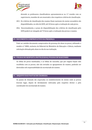 NORMA 02/JNE/2015 - Instruções para Realização | Classificação | Reapreciação | Reclamação
54
devendo	 os	 professores	 classificadores	 apresentarem‐se	 na	 1.ª	 reunião	 com	 os	
supervisores,	munidos	de	um	enunciado	e	dos	respetivos	critérios	de	classificação.		
28.5. Os	critérios	de	classificação	dos	exames	finais	nacionais	do	ensino	secundário	são	
disponibilizados,	no	sítio	do	IAVE,	até	24	horas	após	a	realização	de	cada	prova.	
28.6. 	Excecionalmente,	 o	 prazo	 de	 disponibilização	 dos	 critérios	 de	 classificação	 pelo	
IAVE	poderá	ser	alargado	até	72	horas	após	a	realização	das	provas	e	exames.	
	
29. DOCUMENTO	COMPROVATIVO	DA	PRESENÇA	
Pode	ser	emitido	documento	comprovativo	da	presença	do	aluno	na	prova,	utilizando	o	
modelo	n.º	0084,	exclusivo	da	Editorial	do	Ministério	da	Educação	e	Ciência,	mediante	
solicitação	efetuada	pelo	aluno	no	dia	da	sua	realização.	
	
30. FOLHAS	DE	RESPOSTA	INUTILIZADAS/FOLHAS	DE	RASCUNHO	
As	 folhas	 de	 prova	 inutilizadas,	 e	 as	 folhas	 de	 rascunho,	 que	 por	 engano	 hajam	 sido	
recolhidas	 com	 as	 provas,	 não	 são	 enviadas	 ao	 agrupamento	 de	 exames,	 podendo	 ser	
destruídas	sob	responsabilidade	do	secretariado	de	exames.	
	
31. ARQUIVO	DAS	PAUTAS	DE	CHAMADA		
As	 pautas	 de	 chamada	 são	 arquivadas	 no	 estabelecimento	 de	 ensino	 onde	 as	 provas	
tiveram	 lugar,	 depois	 de	 devidamente	 rubricadas	 pelo	 respetivo	 diretor	 e	 pelo	
coordenador	do	secretariado	de	exames.	
	 	
 