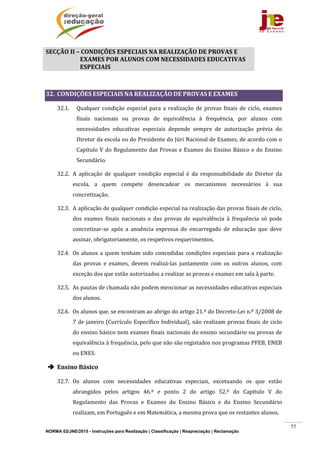 NORMA 02/JNE/2015 - Instruções para Realização | Classificação | Reapreciação | Reclamação
55
SECÇÃO	II	–	CONDIÇÕES	ESPECIAIS	NA	REALIZAÇÃO	DE	PROVAS	E	
EXAMES	POR	ALUNOS	COM	NECESSIDADES	EDUCATIVAS	
ESPECIAIS				
	
32. CONDIÇÕES	ESPECIAIS	NA	REALIZAÇÃO	DE	PROVAS	E	EXAMES	
32.1. Qualquer	condição	especial	para	a	realização	de	provas	finais	de	ciclo,	exames	
finais	 nacionais	 ou	 provas	 de	 equivalência	 à	 frequência,	 por	 alunos	 com	
necessidades	 educativas	 especiais	 depende	 sempre	 de	 autorização	 prévia	 do	
Diretor	da	escola	ou	do	Presidente	do	Júri	Nacional	de	Exames,	de	acordo	com	o	
Capítulo	V	do	Regulamento	das	Provas	e	Exames	do	Ensino	Básico	e	do	Ensino	
Secundário.	
32.2. A	 aplicação	 de	 qualquer	 condição	 especial	 é	 da	 responsabilidade	 do	 Diretor	 da	
escola,	 a	 quem	 compete	 desencadear	 os	 mecanismos	 necessários	 à	 sua	
concretização.	
32.3. A	aplicação	de	qualquer	condição	especial	na	realização	das	provas	finais	de	ciclo,	
dos	 exames	 finais	 nacionais	 e	 das	 provas	 de	 equivalência	 à	 frequência	 só	 pode	
concretizar‐se	 após	 a	 anuência	 expressa	 do	 encarregado	 de	 educação	 que	 deve	
assinar,	obrigatoriamente,	os	respetivos	requerimentos.		
32.4. Os	alunos	a	quem	tenham	sido	concedidas	condições	especiais	para	a	realização	
das	 provas	 e	 exames,	 devem	 realizá‐las	 juntamente	 com	 os	 outros	 alunos,	 com	
exceção	dos	que	estão	autorizados	a	realizar	as	provas	e	exames	em	sala	à	parte.	
32.5. As	pautas	de	chamada	não	podem	mencionar	as	necessidades	educativas	especiais	
dos	alunos.	
32.6. Os	alunos	que,	se	encontram	ao	abrigo	do	artigo	21.º	do	Decreto‐Lei	n.º	3/2008	de	
7	de	janeiro	(Currículo	Específico	Individual),	não	realizam	provas	finais	de	ciclo	
do	ensino	básico	nem	exames	finais	nacionais	do	ensino	secundário	ou	provas	de	
equivalência	à	frequência,	pelo	que	não	são	registados	nos	programas	PFEB,	ENEB	
ou	ENES.	
 Ensino	Básico	
32.7. Os	 alunos	 com	 necessidades	 educativas	 especiais,	 excetuando	 os	 que	 estão	
abrangidos	 pelos	 artigos	 46.º	 e	 ponto	 2	 do	 artigo	 52.º	 do	 Capítulo	 V	 do	
Regulamento	 das	 Provas	 e	 Exames	 do	 Ensino	 Básico	 e	 do	 Ensino	 Secundário	
realizam,	em	Português	e	em	Matemática,	a	mesma	prova	que	os	restantes	alunos.		
 