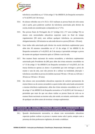 NORMA 02/JNE/2015 - Instruções para Realização | Classificação | Reapreciação | Reclamação
59
tolerância	concedida	no,	n.º	13	do	artigo	1.º	do	ANEXO	II,	do	Despacho	normativo	
n.º	6‐A/2015,	de	5	de	março.	
33.4. Os	alunos	referidos	nos	n.ºs	33.2	e	33.3	realizam	as	provas	finais	de	ciclo	numa	
sala	 à	 parte,	 para	 poderem	 usufruir	 da	 tolerância	 autorizada	 pelo	 diretor	 da	
escola,	tendo	em	consideração	o	estipulado	no	n.º	17.6.	
33.5. Nas	 provas	 finais	 de	 Português	 dos	 6.º	 (código	 61)	 e	 9.º	 anos	 (código	 91)	 os	
alunos	 com	 necessidades	 educativas	 especiais	 saem	 no	 final	 do	 tempo	
regulamentar	 (90	 min),	 sem	 utilizar	 qualquer	 tolerância,	 ou	 permanecem,	
obrigatoriamente,	120	minutos	na	sala	onde	decorre	a	prova	(90	min	+	30	min).		
33.6. Caso	 tenha	 sido	 autorizado	 pelo	 diretor	 da	 escola	 tolerância	 suplementar	 para	
além	 dos	 30	 minutos	 concedidos	 no	 n.º	 13	 do	 artigo	 1.º	 do	 ANEXO	 II,	 do	
Despacho	normativo	n.º	6‐A/2015,	de	5	de	março,	é	permitido	entregar	a	prova	
de	exame	em	qualquer	momento	após	os	120min	e	sair	da	sala.		
33.7. Nos	 exames	 finais	 nacionais	 do	 ensino	 secundário,	 a	 tolerância	 suplementar	
autorizada	pelo	Presidente	do	JNE	para	além	dos	trinta	minutos	concedidos	no	
n.º	13	do	artigo	1.º	do	ANEXO	II,	do	Despacho	normativo	n.º	6‐A/2015,	de	5	de	
março	 destina‐se	 apenas	 ao	 aluno	 e	 é	 permitido	 que	 este	 entregue	 a	 prova	 de	
exame	 e	 saia	 da	 sala,	 caso	 não	 precise	 de	 a	 utilizar	 na	 totalidade,	 (duração	 +	
tolerância	concedida	às	provas	de	âmbito	nacional:	90	min	+	30	min	ou	120	min	+	
30	min	ou	150	min	+	30	min).		
33.8. Aos	 alunos	 com	 necessidades	 educativas	 especiais	 de	 carácter	 permanente	 do	
ensino	básico	ou	do	ensino	secundário	a	quem	tenha	sido	autorizada	unicamente	
a	mesma	tolerância	suplementar,	além	dos	trinta	minutos	concedidos	no	n.º	13	
do	artigo	1.º	do	ANEXO	II,	do	Despacho	normativo	n.º	6‐A/2015,	de	5	de	março,	é	
permitido	 que	 mais	 do	 que	 um	 aluno	 realize	 as	 provas	 finais	 de	 ciclo	 ou	 os	
exames	finais	nacionais	na	mesma	sala,	não	sendo,	no	entanto,	autorizada	a	saída	
de	qualquer	um	deles	antes	de	terminar	o	tempo	suplementar.	
	
34. APLICAÇÃO	 DE	 ALGUMAS	 CONDIÇÕES	 ESPECIAIS	 E	 DISTRIBUIÇÃO	 DOS	
ALUNOS	COM	NECESSIDADES	EDUCATIVAS	ESPECIAIS	PELAS	SALAS	
34.1. Quando	 absolutamente	 necessário,	 os	 alunos	 com	 necessidades	 educativas	
especiais	podem	realizar	as	provas	e	exames	numa	sala	à	parte,	sempre	com	a	
presença	de	dois	professores	vigilantes,	de	modo	a	viabilizar:	
 