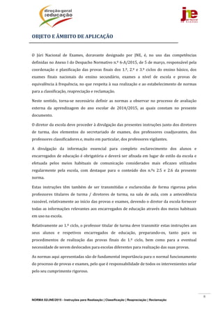 NORMA 02/JNE/2015 - Instruções para Realização | Classificação | Reapreciação | Reclamação
6
OBJETO	E	ÂMBITO	DE	APLICAÇÃO	
	
O	 Júri	 Nacional	 de	 Exames,	 doravante	 designado	 por	 JNE,	 é,	 no	 uso	 das	 competências	
definidas	no	Anexo	I	do	Despacho	Normativo	n.º	6‐A/2015,	de	5	de	março,	responsável	pela	
coordenação	 e	 planificação	 das	 provas	 finais	 dos	 1.º,	 2.º	 e	 3.º	 ciclos	 do	 ensino	 básico,	 dos	
exames	 finais	 nacionais	 do	 ensino	 secundário,	 exames	 a	 nível	 de	 escola	 e	 provas	 de	
equivalência	à	frequência,	no	que	respeita	à	sua	realização	e	ao	estabelecimento	de	normas	
para	a	classificação,	reapreciação	e	reclamação.		
Neste	 sentido,	 torna‐se	 necessário	 definir	 as	 normas	 a	 observar	 no	 processo	 de	 avaliação	
externa	 da	 aprendizagem	 do	 ano	 escolar	 de	 2014/2015,	 as	 quais	 constam	 no	 presente	
documento.			
O	diretor	da	escola	deve	proceder	à	divulgação	das	presentes	instruções	junto	dos	diretores	
de	 turma,	 dos	 elementos	 do	 secretariado	 de	 exames,	 dos	 professores	 coadjuvantes,	 dos	
professores	classificadores	e,	muito	em	particular,	dos	professores	vigilantes.	
A	 divulgação	 da	 informação	 essencial	 para	 completo	 esclarecimento	 dos	 alunos	 e	
encarregados	de	educação	é	obrigatória	e	deverá	ser	afixada	em	lugar	de	estilo	da	escola	e	
efetuada	 pelos	 meios	 habituais	 de	 comunicação	 considerados	 mais	 eficazes	 utilizados	
regularmente	 pela	 escola,	 com	 destaque	 para	 o	 conteúdo	 dos	 n.ºs	 2.5	 e	 2.6	 da	 presente	
norma.	
Estas	 instruções	 têm	 também	 de	 ser	 transmitidas	 e	 esclarecidas	 de	 forma	 rigorosa	 pelos	
professores	 titulares	 de	 turma	 /	 diretores	 de	 turma,	 na	 sala	 de	 aula,	 com	 a	 antecedência	
razoável,	relativamente	ao	início	das	provas	e	exames,	devendo	o	diretor	da	escola	fornecer	
todas	as	informações	relevantes	aos	encarregados	de	educação	através	dos	meios	habituais	
em	uso	na	escola.	
Relativamente	ao	1.º	ciclo,	o	professor	titular	de	turma	deve	transmitir	estas	instruções	aos	
seus	 alunos	 e	 respetivos	 encarregados	 de	 educação,	 preparando‐os,	 tanto	 para	 os	
procedimentos	 de	 realização	 das	 provas	 finais	 do	 1.º	 ciclo,	 bem	 como	 para	 a	 eventual	
necessidade	de	serem	deslocados	para	escolas	diferentes	para	realização	das	suas	provas.	
As	normas	aqui	apresentadas	são	de	fundamental	importância	para	o	normal	funcionamento	
do	processo	de	provas	e	exames,	pelo	que	é	responsabilidade	de	todos	os	intervenientes	zelar	
pelo	seu	cumprimento	rigoroso.		
	 	
 
