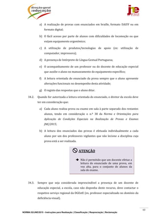 NORMA 02/JNE/2015 - Instruções para Realização | Classificação | Reapreciação | Reclamação
60
a) A	realização	de	provas	com	 enunciados	em	braille,	formato	 DAISY	ou	em	
formato	digital;	
b) O	fácil	acesso	por	parte	de	alunos	com	dificuldades	de	locomoção	ou	que	
exijam	equipamento	ergonómico;	
c) A	 utilização	 de	 produtos/tecnologias	 de	 apoio	 (ex:	 utilização	 de	
computador,	impressora);	
d) A	presença	de	Intérprete	de	Língua	Gestual	Portuguesa;	
e) O	acompanhamento	de	um	professor	ou	do	docente	de	educação	especial	
que	auxilie	o	aluno	no	manuseamento	do	equipamento	específico;	
f) A	leitura	orientada	do	enunciado	da	prova	sempre	que	o	aluno	apresente	
alterações	funcionais	no	desempenho	desta	atividade;	
g) O	registo	das	respostas	que	o	aluno	ditar.	
34.2. Quando	for	autorizada	a	leitura	orientada	do	enunciado,	o	diretor	da	escola	deve	
ter	em	consideração	que:	
a) Cada	aluno	realiza	prova	ou	exame	em	sala	à	parte	separado	dos	restantes	
alunos,	 tendo	 em	 consideração	 o	 n.º	 38	 da	 Norma	 e	 Orientações	 para	
Aplicação	 de	 Condições	 Especiais	 na	 Realização	 de	 Provas	 e	 Exames	
JNE/2015;		
b) A	 leitura	 dos	 enunciados	 das	 provas	 é	 efetuada	 individualmente	 a	 cada	
aluno	por	um	dos	professores	vigilantes	que	não	lecione	a	disciplina	cuja	
prova	está	a	ser	realizada.	
	
	
	
	
	
34.3. Sempre	 que	 seja	 considerada	 imprescindível	 a	 presença	 de	 um	 docente	 de	
educação	especial,	a	escola,	caso	não	disponha	deste	recurso,	deve	contactar	o	
respetivo	serviço	regional	da	DGEstE	(ex.	professor	especializado	no	domínio	da	
deficiência	visual).			
ATENÇÃO	
	
 Não	é	permitido	que	um	docente	efetue	a	
leitura	 do	 enunciado	 de	 uma	 prova,	 em	
voz	 alta,	 para	 o	 conjunto	 de	 alunos	 da	
sala	de	exame.	
 