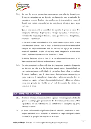 NORMA 02/JNE/2015 - Instruções para Realização | Classificação | Reapreciação | Reclamação
61
34.4. No	 caso	 das	 provas	 manuscritas	 apresentarem	 uma	 caligrafia	 ilegível,	 estas	
devem	 ser	 reescritas	 por	 um	 docente,	 imediatamente	 após	 a	 realização	 das	
mesmas,	na	presença	do	aluno	e	de	um	elemento	do	secretariado	de	exames.	O	
docente	 que	 efetuar	 a	 reescrita	 tem	 de	 respeitar,	 na	 íntegra,	 o	 que	 o	 aluno	
escreveu.	
Quando	 seja	 reconhecida	 a	 necessidade	 de	 reescrita	 de	 provas,	 a	 escola	 deve	
assegurar	a	colaboração	do	professor	de	educação	especial	ou,	se	necessário,	de	
outro	docente,	designado	pelo	diretor	da	escola,	que	não	lecione	a	disciplina	cuja	
prova	está	a	ser	realizada.	
Se	um	aluno	realizar	provas	finais	de	ciclo,	provas	finais	a	nível	de	escola,	exames	
finais	nacionais,	exames	a	nível	de	escola	ou	provas	de	equivalência	à	frequência,	
o	registo	das	respostas	reescritas	deve	ser	efetuado	nos	espaços	em	branco	do	
enunciado	(cadernos	1	e	2)	ou	nas	folhas	de	prova,	sem	prejuízo	do	referido	no	
n.º	12.3,	dependendo	da	estrutura	do	enunciado	da	prova.			
O	 original	 da	 prova,	 sujeita	 a	 reescrita,	 é	 enviado	 em	 conjunto	 com	 a	 prova	
reescrita	para	classificação	no	agrupamento	de	exames.	
34.5. Em	casos	excecionais,	o	aluno	pode	ditar	as	respostas	de	uma	prova	de	exame	a	
um	 docente	 que	 não	 seja	 da	 disciplina,	 quando	 estiver	 impossibilitado	 de	
escrever	ou	revele	graves	dificuldades	de	escrita.	Se	o	aluno	realizar	provas	finais	
de	ciclo,	provas	finais	a	nível	de	escola,	exames	finais	nacionais,	exames	a	nível	de	
escola	ou	provas	de	equivalência	à	frequência,	o	registo	das	respostas	deve	ser	
efetuado	nos	espaços	em	branco	do	enunciado	(caderno	1	e	2)	ou	nas	folhas	de	
prova,	 sem	 prejuízo	 do	 referido	 no	 n.º	 12.3,	 dependendo	 da	 estrutura	 do	
enunciado	da	prova.			
	
35. UTILIZAÇÃO	DE	DICIONÁRIOS	
35.1. Os	 alunos	 com	 necessidades	 educativas	 especiais	 podem	 requerer	 autorização,	
quando	se	justifique,	para	que	a	consulta	dos	dicionários	autorizados	no	n.º	4.11	
seja	efetuada	por	um	professor,	que	não	tenha	lecionado	a	disciplina	cuja	prova	
está	a	ser	realizada.	
35.2. Aos	alunos	surdos	severos	ou	profundos	pode	ser	autorizada	pelo	diretor	da	escola	
ou	pelo	Presidente	do	JNE	a	consulta	do	dicionário	de	Língua	Portuguesa	durante	
a	realização	de	qualquer	tipo	de	prova	ou	de	exame.	
 
