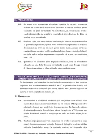 NORMA 02/JNE/2015 - Instruções para Realização | Classificação | Reapreciação | Reclamação
62
	
36. PAPEL	DE	PROVA	
36.1. Os	 alunos	 com	 necessidades	 educativas	 especiais	 de	 carácter	 permanente	
realizam	 os	 exames	 finais	 nacionais	 ou	 os	 exames	 a	 nível	 de	 escola	 do	 ensino	
secundário	em	papel	normalizado.	No	ensino	básico,	as	provas	finais	a	nível	de	
escola	são	resolvidas	ou	no	próprio	enunciado	da	prova	(caderno	1	e	2)	ou	em	
papel	de	prova	normalizado.	
36.2. Os	alunos	cegos,	com	baixa	visão	ou	com	limitações	motoras	severas	respondem	
às	questões	das	provas	no	papel	de	prova	normalizado,	dependendo	da	estrutura	
do	 enunciado	 da	 prova	 ou	 no	 papel	 que	 se	 mostre	 mais	 adequado	 ao	 tipo	 de	
escrita	utilizado	(ex:	papel	braille,	papel	pautado	com	linhas	reforçadas,	folha	A3)	
ou,	ainda,	podem	realizar	as	provas	em	computador,	de	acordo	com	o	estipulado	
no	n.º	25.9.	
36.3. Quando	não	for	utilizado	o	papel	de	prova	normalizado,	deve	ser	preenchido	o	
cabeçalho	 de	 uma	 folha	 de	 prova	 normalizada,	 a	 qual	 serve	 de	 capa	 e	 inclui,	
devidamente	agrafadas,	as	folhas	utilizadas	na	prestação	da	prova.	
	
37. ALUNOS	 CEGOS,	 COM	 BAIXA	 VISÃO,	 SURDOS	 SEVEROS	 OU	 PROFUNDOS	 OU	
COM	LIMITAÇÕES	MOTORAS	SEVERAS	DOS	ENSINOS	BÁSICO	E	SECUNDÁRIO	
	 Os	alunos	cegos,	com	baixa	visão	ou	com	limitações	motoras	severas	têm,	conforme	
requerido	 pelo	 estabelecimento	 de	 ensino	 à	 EMEC,	 as	 provas	 finais	 de	 ciclo	 e	 os	
exames	finais	nacionais	transcritos	para	braille,	formato	DAISY,	formato	digital	ou	em	
suporte	de	papel	ampliados	em	formato	A3..	
 Alunos	cegos	
37.1. Os	 enunciados	 e	 os	 critérios	 de	 classificação	 das	 provas	 finais	 de	 ciclo	 e	 dos	
exames	 finais	 nacionais	 em	 versão	 braille	 ou	 em	 formato	 DAISY	 podem	 sofrer	
adaptações	formais,	quer	ao	nível	dos	itens	quer	ao	nível	das	figuras.	Os	critérios	
de	classificação	estarão	disponíveis	na	página	eletrónica	do	IAVE,	havendo	uma	
versão	 de	 critérios	 específica,	 sempre	 que	 se	 tenha	 verificado	 adaptações	 na	
prova.	
37.2. Os	alunos	cegos	podem	escrever	a	sua	prova	em	braille	ou	em	escrita	a	negro	
através	de	processadores	de	texto	não	dotados	de	dicionário,	sendo	permitida	a	
utilização	de	calculadora	sonora.	Se	a	prova	for	realizada	em	computador,	deve	
 