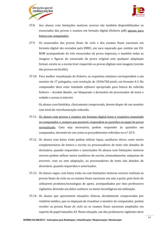 NORMA 02/JNE/2015 - Instruções para Realização | Classificação | Reapreciação | Reclamação
64
37.8. Aos	 alunos	 com	 limitações	 motoras	 severas	 são	 também	 disponibilizados	 os	
enunciados	das	provas	e	exames	em	formato	digital	(ficheiro	pdf)	apenas	para	
leitura	em	computador.	
37.9. Os	 enunciados	 das	 provas	 finais	 de	 ciclo	 e	 dos	 exames	 finais	 nacionais	 em	
formato	digital	são	enviados	pela	EMEC,	em	saco	separado	que	contém	um	CD‐
ROM	 acompanhado	 de	 três	 enunciados	 da	 prova	 impressa,	 e	 mantêm	 todas	 as	
imagens	 e	 figuras	 do	 enunciado	 da	 prova	 original	 sem	 qualquer	 adaptação	
formal,	exceto	se	a	escola	tiver	requerido	as	provas	digitais	sem	imagens	(versão	
das	provas	em	braille).	
37.10. Para	melhor	visualização	do	ficheiro,	os	requisitos	mínimos	correspondem	a	um	
monitor	de	17	polegadas,	com	resolução	de	1024x768	pixels,	em	formato	4:3.	No	
computador	 deve	 estar	 instalado	 software	 apropriado	 para	 leitura	 do	 referido	
ficheiro	–	Acrobat	Reader,	ser	bloqueado	o	dicionário	do	processador	de	texto	e	
vedado	o	acesso	à	internet.	
Os	alunos	com	fotofobia,	clinicamente	comprovada,	devem	dispor	de	um	monitor	
com	nível	de	retroiluminação	reduzido.		
37.11. Os	alunos	com	provas	e	exames	em	formato	digital	leem	o	respetivo	enunciado	
no	computador	e,	sempre	que	possível,	respondem	às	questões	no	papel	de	prova	
normalizado.	 Caso	 seja	 necessário,	 podem	 responder	 às	 questões	 em	
computador,	devendo	ter	em	conta	os	procedimentos	referidos	no	n.º	25.9.	
37.12. Os	 alunos	 com	 baixa	 visão	 podem	 utilizar	 lupas,	 auxiliares	 óticos	 como	 meios	
complementares	de	leitura	e	escrita	ou	processadores	de	texto	não	dotados	de	
dicionário,	quando	requeridos	e	autorizados	Os	alunos	com	limitações	motoras	
severas	podem	utilizar	meios	auxiliares	de	escrita,	nomeadamente,	máquinas	de	
escrever,	 com	 ou	 sem	 adaptação,	 ou	 processadores	 de	 texto	 não	 dotados	 de	
dicionário,	quando	requeridos	e	autorizados.	
37.13. Os	alunos	cegos,	com	baixa	visão	ou	com	limitações	motoras	severas	realizam	as	
provas	finais	de	ciclo	ou	os	exames	finais	nacionais	em	sala	à	parte,	pelo	facto	de	
utilizarem	 produtos/tecnologias	 de	 apoio,	 acompanhados	 por	 dois	 professores	
vigilantes,	devendo	um	deles	conhecer	os	meios	tecnológicos	em	utilização.			
37.14. Os	 alunos	 que	 apresentem	 situações	 clínicas,	 devidamente	 comprovadas	 por	
relatório	médico,	que	os	impeçam	de	visualizar	o	monitor	do	computador,	podem	
receber	 as	 provas	 finais	 de	 ciclo	 ou	 os	 exames	 finais	 nacionais	 ampliados	 em	
suporte	de	papel	tamanho	A3.	Nesta	situação,	um	dos	professores	vigilantes	deve	
 