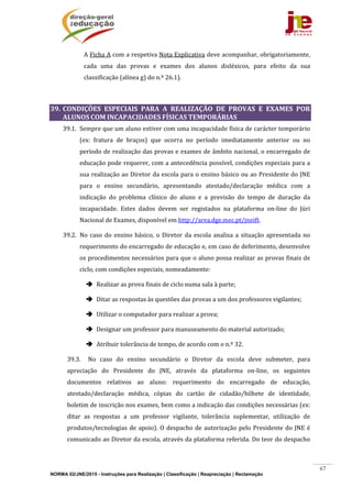 NORMA 02/JNE/2015 - Instruções para Realização | Classificação | Reapreciação | Reclamação
67
A	Ficha	A	com	a	respetiva	Nota	Explicativa	deve	acompanhar,	obrigatoriamente,	
cada	 uma	 das	 provas	 e	 exames	 dos	 alunos	 disléxicos,	 para	 efeito	 da	 sua	
classificação	(alínea	g)	do	n.º	26.1).	
	
39. CONDIÇÕES	 ESPECIAIS	 PARA	 A	 REALIZAÇÃO	 DE	 PROVAS	 E	 EXAMES	 POR	
ALUNOS	COM	INCAPACIDADES	FÍSICAS	TEMPORÁRIAS	
39.1. Sempre	que	um	aluno	estiver	com	uma	incapacidade	física	de	carácter	temporário	
(ex:	 fratura	 de	 braços)	 que	 ocorra	 no	 período	 imediatamente	 anterior	 ou	 no	
período	de	realização	das	provas	e	exames	de	âmbito	nacional,	o	encarregado	de	
educação	pode	requerer,	com	a	antecedência	possível,	condições	especiais	para	a	
sua	realização	ao	Diretor	da	escola	para	o	ensino	básico	ou	ao	Presidente	do	JNE	
para	 o	 ensino	 secundário,	 apresentando	 atestado/declaração	 médica	 com	 a	
indicação	 do	 problema	 clínico	 do	 aluno	 e	 a	 previsão	 do	 tempo	 de	 duração	 da	
incapacidade.	 Estes	 dados	 devem	 ser	 registados	 na	 plataforma	 on‐line	 do	 Júri	
Nacional	de	Exames,	disponível	em	http://area.dge.mec.pt/jneift.	
39.2. No	caso	do	ensino	básico,	o	Diretor	da	escola	analisa	a	situação	apresentada	no	
requerimento	do	encarregado	de	educação	e,	em	caso	de	deferimento,	desenvolve	
os	procedimentos	necessários	para	que	o	aluno	possa	realizar	as	provas	finais	de	
ciclo,	com	condições	especiais,	nomeadamente:	
 Realizar	as	prova	finais	de	ciclo	numa	sala	à	parte;	
 Ditar	as	respostas	às	questões	das	provas	a	um	dos	professores	vigilantes;		
 Utilizar	o	computador	para	realizar	a	prova;	
 Designar	um	professor	para	manuseamento	do	material	autorizado;	
 Atribuir	tolerância	de	tempo,	de	acordo	com	o	n.º	32.													
39.3. No	 caso	 do	 ensino	 secundário	 o	 Diretor	 da	 escola	 deve	 submeter,	 para	
apreciação	 do	 Presidente	 do	 JNE,	 através	 da	 plataforma	 on‐line,	 os	 seguintes	
documentos	 relativos	 ao	 aluno:	 requerimento	 do	 encarregado	 de	 educação,	
atestado/declaração	 médica,	 cópias	 do	 cartão	 de	 cidadão/bilhete	 de	 identidade,	
boletim	de	inscrição	nos	exames,	bem	como	a	indicação	das	condições	necessárias	(ex:	
ditar	 as	 respostas	 a	 um	 professor	 vigilante,	 tolerância	 suplementar,	 utilização	 de	
produtos/tecnologias	de	apoio).	O	despacho	de	autorização	pelo	Presidente	do	JNE	é	
comunicado	ao	Diretor	da	escola,	através	da	plataforma	referida.	Do	teor	do	despacho	
 