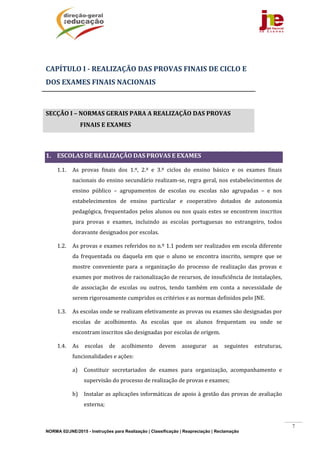 NORMA 02/JNE/2015 - Instruções para Realização | Classificação | Reapreciação | Reclamação
7
	
CAPÍTULO	I	‐	REALIZAÇÃO	DAS	PROVAS	FINAIS	DE	CICLO	E	
DOS	EXAMES	FINAIS	NACIONAIS	
	
SECÇÃO	I	–	NORMAS	GERAIS	PARA	A	REALIZAÇÃO	DAS	PROVAS	
FINAIS	E	EXAMES	
	
1. ESCOLAS	DE	REALIZAÇÃO	DAS	PROVAS	E	EXAMES		
1.1. As	 provas	 finais	 dos	 1.º,	 2.º	 e	 3.º	 ciclos	 do	 ensino	 básico	 e	 os	 exames	 finais	
nacionais	do	ensino	secundário	realizam‐se,	regra	geral,	nos	estabelecimentos	de	
ensino	 público	 –	 agrupamentos	 de	 escolas	 ou	 escolas	 não	 agrupadas	 –	 e	 nos	
estabelecimentos	 de	 ensino	 particular	 e	 cooperativo	 dotados	 de	 autonomia	
pedagógica,	frequentados	pelos	alunos	ou	nos	quais	estes	se	encontrem	inscritos	
para	 provas	 e	 exames,	 incluindo	 as	 escolas	 portuguesas	 no	 estrangeiro,	 todos	
doravante	designados	por	escolas.	
1.2. As	provas	e	exames	referidos	no	n.º	1.1	podem	ser	realizados	em	escola	diferente	
da	 frequentada	 ou	 daquela	 em	 que	 o	 aluno	 se	 encontra	 inscrito,	 sempre	 que	 se	
mostre	 conveniente	 para	 a	 organização	 do	 processo	 de	 realização	 das	 provas	 e	
exames	por	motivos	de	racionalização	de	recursos,	de	insuficiência	de	instalações,	
de	 associação	 de	 escolas	 ou	 outros,	 tendo	 também	 em	 conta	 a	 necessidade	 de	
serem	rigorosamente	cumpridos	os	critérios	e	as	normas	definidos	pelo	JNE.	
1.3. As	escolas	onde	se	realizam	efetivamente	as	provas	ou	exames	são	designadas	por	
escolas	 de	 acolhimento.	 As	 escolas	 que	 os	 alunos	 frequentam	 ou	 onde	 se	
encontram	inscritos	são	designadas	por	escolas	de	origem.	
1.4. As	 escolas	 de	 acolhimento	 devem	 assegurar	 as	 seguintes	 estruturas,	
funcionalidades	e	ações:	
a) Constituir	 secretariados	 de	 exames	 para	 organização,	 acompanhamento	 e	
supervisão	do	processo	de	realização	de	provas	e	exames;	
b) Instalar	as	aplicações	informáticas	de	apoio	à	gestão	das	provas	de	avaliação	
externa;	
 