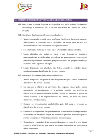 NORMA 02/JNE/2015 - Instruções para Realização | Classificação | Reapreciação | Reclamação
71
	
43. DIREITOS	E	DEVERES	DOS	PROFESSORES	CLASSIFICADORES	
43.1. O	serviço	de	exames	é	de	aceitação	obrigatória,	pelo	que	a	ausência	do	docente	a	
este	 serviço	 é	 considerada	 falta	 a	 um	 dia,	 nos	 termos	 do	 Estatuto	 da	 Carreira	
Docente.	
43.2. Constituem	direitos	dos	professores	classificadores:	
a) Serem	consideradas	prioritárias	as	funções	de	classificação	das	provas	e	exames	
relativamente	 a	 quaisquer	 outras	 atividades	 na	 escola,	 com	 exceção	 das	
atividades	letivas	e	das	reuniões	de	avaliação	dos	alunos;	
b) Ser	autorizada	a	marcação	de	férias	até	ao	5.º	dia	útil	do	mês	de	setembro;	
c) Serem	 abonados	 das	 ajudas	 de	 custo	 e	 das	 despesas	 de	 transporte	
correspondentes	 às	 deslocações	 necessárias	 ao	 levantamento	 e	 entrega	 das	
provas	no	agrupamento	de	exames,	por	parte	da	escola	em	que	prestam	serviço,	
de	acordo	com	a	legislação	em	vigor;	
d) Serem	 dispensados	 das	 atividades	 não	 letivas	 durante	 os	 períodos	 fixados	
anualmente	para	a	classificação	das	provas	e	exames;	
43.3. Constituem	deveres	dos	professores	classificadores:	
a) Manter	a	segurança	das	provas	e	o	total	sigilo	em	relação	a	todo	o	processo	de	
classificação	das	provas	e	exames;	
b) Ser	 rigoroso	 e	 objetivo	 na	 apreciação	 das	 respostas	 dadas	 pelos	 alunos,	
respeitando,	 obrigatoriamente,	 as	 orientações	 contidas	 nos	 critérios	 de	
classificação,	 da	 responsabilidade	 do	 IAVE,	 no	 que	 diz	 respeito	 às	 provas	 de	
âmbito	 nacional,	 e	 da	 responsabilidade	 das	 escolas,	 no	 caso	 das	 provas	
elaboradas	a	nível	de	escola;	
c) Cumprir	 os	 procedimentos	 estabelecidos	 pelo	 JNE	 para	 o	 processo	 de	
classificação	das	provas	e	exames;	
d) Comunicar	ao	responsável	do	agrupamento	de	exames	eventuais	irregularidades	
ou	suspeitas	de	fraude	que	surjam	no	decurso	do	processo	de	classificação	das	
provas,	apresentando	relatório	devidamente	fundamentado;	
e) Comunicar	ao	responsável	de	agrupamento	de	exames	os	casos	de	provas	finais	e	
exames	 a	 nível	 de	 escola	 que	 não	 se	 encontrem	 adequados	 aos	 programas	 e	
metas	curriculares.	
 