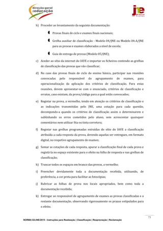 NORMA 02/JNE/2015 - Instruções para Realização | Classificação | Reapreciação | Reclamação
73
b) Proceder	ao	levantamento	da	seguinte	documentação:	
 Provas	finais	de	ciclo	e	exames	finais	nacionais;	
 Grelha	auxiliar	de	classificação	‐	Modelo	04/JNE	ou	Modelo	04‐A/JNE	
para	as	provas	e	exames	elaborados	a	nível	de	escola;		
 Guia	de	entrega	de	provas	(Modelo	05/JNE);	
c) Aceder	ao	sítio	da	internet	do	IAVE	e	importar	os	ficheiros	contendo	as	grelhas	
de	classificação	das	provas	que	vão	classificar;	
d) No	 caso	 das	 provas	 finais	 de	 ciclo	 do	 ensino	 básico,	 participar	 nas	 reuniões	
convocadas	 pelo	 responsável	 do	 agrupamento	 de	 exames,	 para	
operacionalização	 da	 aplicação	 dos	 critérios	 de	 classificação.	 Para	 estas	
reuniões,	 devem	 apresentar‐se	 com	 o	 enunciado,	 critérios	 de	 classificação	 e	
erratas,	caso	existam,	da	prova/código	para	a	qual	estão	convocados;	
e) Registar	na	prova,	a	vermelho,	tendo	em	atenção	os	critérios	de	classificação	e	
as	 indicações	 transmitidas	 pelo	 JNE,	 uma	 cotação	 para	 cada	 questão,	
decompondo‐a	 quando	 os	 critérios	 de	 classificação	 assim	 o	 determinarem	 e	
sublinhando	 os	 erros	 cometidos	 pelo	 aluno,	 sem	 acrescentar	 quaisquer	
comentários	nem	utilizar	fita	ou	tinta	corretora;	
f) Registar	 nas	 grelhas	 programadas	 extraídas	 do	 sítio	 do	 IAVE	 a	 classificação	
atribuída	a	cada	resposta	da	prova,	devendo	aquelas	ser	entregues,	em	formato	
digital,	no	respetivo	agrupamento	de	exames;	
g) Somar	as	cotações	de	cada	resposta,	apurar	a	classificação	final	de	cada	prova	e	
registá‐la	no	espaço	existente	para	o	efeito	na	folha	de	resposta	e	nas	grelhas	de	
classificação;	
h) Trancar	todos	os	espaços	em	branco	das	provas,	a	vermelho;	
i) Preencher	 devidamente	 toda	 a	 documentação	 recebida,	 utilizando,	 de	
preferência,	a	cor	preta	para	facilitar	as	fotocópias;	
j) Rubricar	 as	 folhas	 de	 prova	 nos	 locais	 apropriados,	 bem	 como	 toda	 a	
documentação	recebida;	
k) Entregar	ao	responsável	de	agrupamento	de	exames	as	provas	classificadas	e	a	
restante	documentação,	observando	rigorosamente	os	prazos	estipulados	para	
o	efeito.		
 
