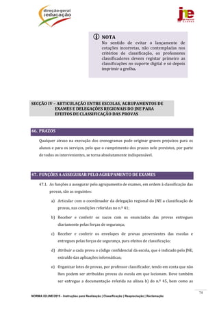 NORMA 02/JNE/2015 - Instruções para Realização | Classificação | Reapreciação | Reclamação
74
	
	
	
SECÇÃO	IV	–	ARTICULAÇÃO	ENTRE	ESCOLAS,	AGRUPAMENTOS	DE	
EXAMES	E	DELEGAÇÕES	REGIONAIS	DO	JNE	PARA	
EFEITOS	DE	CLASSIFICAÇÃO	DAS	PROVAS	
	
46. PRAZOS	
Qualquer	atraso	na	execução	dos	cronogramas	pode	originar	graves	prejuízos	para	os	
alunos	e	para	os	serviços,	pelo	que	o	cumprimento	dos	prazos	nele	previstos,	por	parte	
de	todos	os	intervenientes,	se	torna	absolutamente	indispensável.	
	
47. FUNÇÕES	A	ASSEGURAR	PELO	AGRUPAMENTO	DE	EXAMES	
47.1. As	funções	a	assegurar	pelo	agrupamento	de	exames,	em	ordem	à	classificação	das	
provas,	são	as	seguintes:	
a) Articular	com	o	coordenador	da	delegação	regional	do	JNE	a	classificação	de	
provas,	nas	condições	referidas	no	n.º	41;	
b) Receber	 e	 conferir	 os	 sacos	 com	 os	 enunciados	 das	 provas	 entregues	
diariamente	pelas	forças	de	segurança;	
c) Receber	 e	 conferir	 os	 envelopes	 de	 provas	 provenientes	 das	 escolas	 e	
entregues	pelas	forças	de	segurança,	para	efeitos	de	classificação;	
d) Atribuir	a	cada	prova	o	código	confidencial	da	escola,	que	é	indicado	pelo	JNE,	
extraído	das	aplicações	informáticas;	
e) Organizar	lotes	de	provas,	por	professor	classificador,	tendo	em	conta	que	não	
lhes	podem	ser	atribuídas	provas	da	escola	em	que	lecionam.	Deve	também	
ser	 entregue	 a	 documentação	 referida	 na	 alínea	 b)	 do	 n.º	 45,	 bem	 como	 as	
 NOTA	
No	 sentido	 de	 evitar	 o	 lançamento	 de	
cotações	 incorretas,	 não	 contempladas	 nos	
critérios	 de	 classificação,	 os	 professores	
classificadores	 devem	 registar	 primeiro	 as	
classificações	no	suporte	digital	e	só	depois	
imprimir	a	grelha.	
	
 
