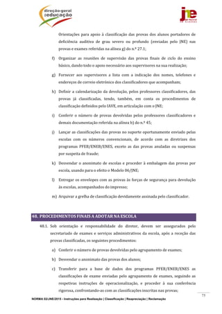 NORMA 02/JNE/2015 - Instruções para Realização | Classificação | Reapreciação | Reclamação
75
Orientações	 para	apoio	à	classificação	das	provas	dos	alunos	portadores	de	
deficiência	 auditiva	 de	 grau	 severo	 ou	 profundo	 (enviadas	 pelo	 JNE)	 nas	
provas	e	exames	referidas	na	alínea	g)	do	n.º	27.1;	
f) Organizar	 as	 reuniões	 de	 supervisão	 das	 provas	 finais	 de	 ciclo	 do	 ensino	
básico,	dando	todo	o	apoio	necessário	aos	supervisores	na	sua	realização;	
g) Fornecer	 aos	 supervisores	 a	 lista	 com	 a	 indicação	 dos	 nomes,	 telefones	 e	
endereços	de	correio	eletrónico	dos	classificadores	que	acompanham;	
h) Definir	a	calendarização	da	devolução,	pelos	professores	classificadores,	das	
provas	 já	 classificadas,	 tendo,	 também,	 em	 conta	 os	 procedimentos	 de	
classificação	definidos	pelo	IAVE,	em	articulação	com	o	JNE;	
i) Conferir	 o	 número	 de	 provas	 devolvidas	 pelos	 professores	 classificadores	 e	
demais	documentação	referida	na	alínea	b)	do	n.º	45;	
j) Lançar	as	classificações	das	provas	no	suporte	oportunamente	enviado	pelas	
escolas	 com	 os	 números	 convencionais,	 de	 acordo	 com	 as	 diretrizes	 dos	
programas	 PFEB/ENEB/ENES,	 exceto	 as	 das	 provas	 anuladas	 ou	 suspensas	
por	suspeita	de	fraude;	
k) Desvendar	o	anonimato	de	escolas	e	proceder	à	embalagem	das	provas	por	
escola,	usando	para	o	efeito	o	Modelo	06/JNE;	
l) Entregar	os	envelopes	com	as	provas	às	forças	de	segurança	para	devolução	
às	escolas,	acompanhados	do	impresso;	
m) Arquivar	a	grelha	de	classificação	devidamente	assinada	pelo	classificador.	
	
48. PROCEDIMENTOS	FINAIS	A	ADOTAR	NA	ESCOLA	
48.1. Sob	 orientação	 e	 responsabilidade	 do	 diretor,	 devem	 ser	 assegurados	 pelo	
secretariado	de	exames	e	serviços	administrativos	da	escola,	após	a	receção	das	
provas	classificadas,	os	seguintes	procedimentos:	
a) Conferir	o	número	de	provas	devolvidas	pelo	agrupamento	de	exames;	
b) Desvendar	o	anonimato	das	provas	dos	alunos;		
c) Transferir	 para	 a	 base	 de	 dados	 dos	 programas	 PFEB/ENEB/ENES	 as	
classificações	de	exame	enviadas	pelo	agrupamento	de	exames,	seguindo	as	
respetivas	 instruções	 de	 operacionalização,	 e	 proceder	 à	 sua	 conferência	
rigorosa,	confrontando‐as	com	as	classificações	inscritas	nas	provas;		
 