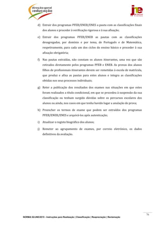NORMA 02/JNE/2015 - Instruções para Realização | Classificação | Reapreciação | Reclamação
76
d) Extrair	dos	programas	PFEB/ENEB/ENES	a	pauta	com	as	classificações	finais	
dos	alunos	e	proceder	à	verificação	rigorosa	e	à	sua	afixação;	
e) Extrair	 dos	 programas	 PFEB/ENEB	 as	 pautas	 com	 as	 classificações	
desagregadas,	 por	 domínio	 e	 por	 tema,	 de	 Português	 e	 de	 Matemática,	
respetivamente,	para	cada	um	dos	ciclos	do	ensino	básico	e	proceder	à	sua	
afixação	obrigatória;	
f) Nas	 pautas	 extraídas,	 não	 constam	 os	 alunos	 itinerantes,	 uma	 vez	 que	 são	
retirados	diretamente	pelos	programas	PFEB	e	ENEB.	As	provas	dos	alunos	
filhos	de	profissionais	itinerantes	devem	ser	remetidas	à	escola	de	matrícula,	
que	 produz	 e	 afixa	 as	 pautas	 para	 estes	 alunos	 e	 integra	 as	 classificações	
obtidas	nos	seus	processos	individuais;		
g) Reter	 a	 publicação	 dos	 resultados	 dos	 exames	 nas	 situações	 em	 que	 estes	
foram	realizados	a	título	condicional,	em	que	se	procedeu	à	suspensão	da	sua	
classificação	 ou	 tenham	 surgido	 dúvidas	 sobre	 os	 percursos	 escolares	 dos	
alunos	ou	ainda,	nos	casos	em	que	tenha	havido	lugar	a	anulação	de	prova;	
h) Preencher	 os	 termos	 de	 exame	 que	 podem	 ser	 extraídos	 dos	 programas	
PFEB/ENEB/ENES	e	arquivá‐los	após	autenticação;	
i) Atualizar	o	registo	biográfico	dos	alunos;	
j) Remeter	 ao	 agrupamento	 de	 exames,	 por	 correio	 eletrónico,	 os	 dados	
definitivos	da	avaliação.	
	 	
 