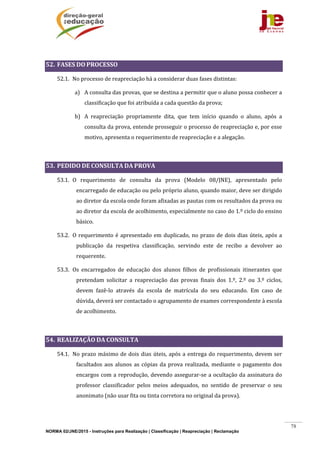 NORMA 02/JNE/2015 - Instruções para Realização | Classificação | Reapreciação | Reclamação
78
	
52. FASES	DO	PROCESSO		
52.1. No	processo	de	reapreciação	há	a	considerar	duas	fases	distintas:	
a) A	consulta	das	provas,	que	se	destina	a	permitir	que	o	aluno	possa	conhecer	a	
classificação	que	foi	atribuída	a	cada	questão	da	prova;	
b) A	 reapreciação	 propriamente	 dita,	 que	 tem	 início	 quando	 o	 aluno,	 após	 a	
consulta	da	prova,	entende	prosseguir	o	processo	de	reapreciação	e,	por	esse	
motivo,	apresenta	o	requerimento	de	reapreciação	e	a	alegação.	
	
53. PEDIDO	DE	CONSULTA	DA	PROVA	
53.1. O	 requerimento	 de	 consulta	 da	 prova	 (Modelo	 08/JNE),	 apresentado	 pelo	
encarregado	de	educação	ou	pelo	próprio	aluno,	quando	maior,	deve	ser	dirigido	
ao	diretor	da	escola	onde	foram	afixadas	as	pautas	com	os	resultados	da	prova	ou	
ao	diretor	da	escola	de	acolhimento,	especialmente	no	caso	do	1.º	ciclo	do	ensino	
básico.		
53.2. O	requerimento	é	apresentado	em	duplicado,	no	prazo	de	dois	dias	úteis,	após	a	
publicação	 da	 respetiva	 classificação,	 servindo	 este	 de	 recibo	 a	 devolver	 ao	
requerente.	
53.3. Os	 encarregados	 de	 educação	 dos	 alunos	 filhos	 de	 profissionais	 itinerantes	 que	
pretendam	 solicitar	 a	 reapreciação	 das	 provas	 finais	 dos	 1.º,	 2.º	 ou	 3.º	 ciclos,	
devem	 fazê‐lo	 através	 da	 escola	 de	 matrícula	 do	 seu	 educando.	 Em	 caso	 de	
dúvida,	deverá	ser	contactado	o	agrupamento	de	exames	correspondente	à	escola	
de	acolhimento.	
	
54. REALIZAÇÃO	DA	CONSULTA	
54.1. No	prazo	máximo	de	dois	dias	úteis,	após	a	entrega	do	requerimento,	devem	ser	
facultados	aos	alunos	as	cópias	da	prova	realizada,	mediante	o	pagamento	dos	
encargos	com	a	reprodução,	devendo	assegurar‐se	a	ocultação	da	assinatura	do	
professor	 classificador	 pelos	 meios	 adequados,	 no	 sentido	 de	 preservar	 o	 seu	
anonimato	(não	usar	fita	ou	tinta	corretora	no	original	da	prova).	
 